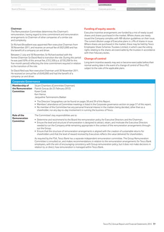 Chairman
The Remuneration Committee determines the Chairman’s
remuneration, having regard to time commitment and remuneration
arrangements to Chairmen of other companies of a similar size
and complexity.
Sir Richard Broadbent was appointed Non-executive Chairman from
the benefit of a company car and driver.
Between 2 July and 30 November, Sir Richard worked with the
former Chairman Sir David Reid to transition the role. During this period
five-month period) reflecting the time commitment required in relation
to the transition of the role.
Sir David Reid was Non-executive Chairman until 30 November 2011.
company car and driver.
Funding of equity awards
Executive incentive arrangements are funded by a mix of newly issued
shares and shares purchased in the market. Where shares are newly
issued the Company complies with ABI dilution guidelines on their issue.
The current dilution usage of Executive plans is c.4% of shares in issue.
Where shares are purchased in the market, these may be held by Tesco
Employees Share Schemes Trustees Limited, in which case the voting
rights relating to the shares are exercisable by the trustees in accordance
with their fiduciary duties.
Change of control
Long-term incentive awards may vest or become exercisable before their
normal vesting date in the event of a change of control of Tesco PLC
subject to the rules of the applicable plans.
Corporate Governance
Membership of
the Remuneration
Committee
Stuart Chambers (Committee Chairman)
Patrick Cescau (to 25 February 2012)
Karen Cook
Ken Hanna
Jacqueline Tammenoms Bakker
shareholder, nor any day-to-day involvement in running the business of Tesco.
Role of the
Remuneration
Committee
The Committee’s key responsibilities are to:
needed to run the Company while remaining appropriate in the context of the remuneration arrangements through-
out the Group.
shareholders and that the level of reward received by Executives reflects the value delivered for shareholders.
As required by the FSA, Tesco Bank has a separate independent remuneration committee. The Group Remuneration
Committee is consulted on, and makes recommendations in relation to the remuneration arrangements for Tesco Bank
employees, with the aim of encouraging consistency with Group remuneration policy, but it does not make decisions in
relation to, or direct, how remuneration is managed within Tesco Bank.
Tesco PLC Annual Report and Financial Statements 2012 77
STRATEGIC REVIEW PERFORMANCE REVIEW GOVERNANCE FINANCIAL STATEMENTSOVERVIEW
General information Directors’ remuneration reportBoard of Directors Principal risks and uncertainties Corporate governance
 