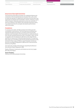 Governance Oversight Committee
The Governance Oversight Committee was established following the
introduction of the Group New Business Incentive Plan, with a remit
to review the allocation of capital across the Group to ensure that it was
appropriate and aligned with shareholders’ interests. Following a review
of the Company’s corporate governance structure, the outcomes of
which are outlined in more detail in the Corporate Governance report,
it was determined that this oversight role would be performed by
other Committees.
Compliance
In carrying out its duties, the Remuneration Committee gives full
consideration to best practice. The Committee was constituted and
operated throughout the period in accordance with the principles
outlined in the Listing Rules of the Financial Services Authority derived
from the UK Corporate Governance Code. The auditors’ report, set out
on page 89, covers the disclosures referred to in this report that are
specified for review by the Financial Services Authority. The report has
been drawn up in accordance with the UK Corporate Governance Code,
Schedule 8 of the Large and Medium sized Companies and Groups
(Accounts and Reports) Regulations 2008 and the Financial Services
Authority Listing Rules.
This report also complies with disclosures required by the Directors’
Remuneration Report Regulations 2002.
Details of Directors’ emoluments and interests are set out on pages
80 to 86 of this Report.
Stuart Chambers
Chairman of the Remuneration Committee
Tesco PLC Annual Report and Financial Statements 2012 79
STRATEGIC REVIEW PERFORMANCE REVIEW GOVERNANCE FINANCIAL STATEMENTSOVERVIEW
General information Directors’ remuneration reportBoard of Directors Principal risks and uncertainties Corporate governance
 