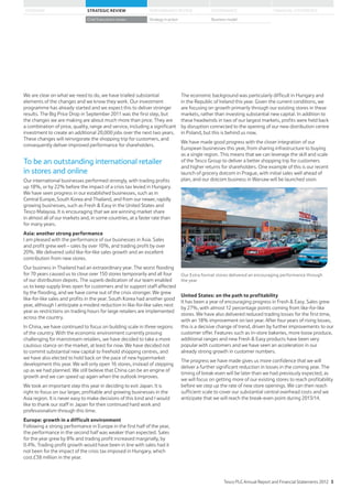 We are clear on what we need to do, we have trialled substantial
elements of the changes and we know they work. Our investment
programme has already started and we expect this to deliver stronger
results. The Big Price Drop in September 2011 was the first step, but
the changes we are making are about much more than price. They are
a combination of price, quality, range and service, including a significant
investment to create an additional 20,000 jobs over the next two years.
These changes will reinvigorate the shopping trip for customers, and
consequently deliver improved performance for shareholders.
To be an outstanding international retailer
in stores and online
Our international businesses performed strongly, with trading profits
up 18%, or by 22% before the impact of a crisis tax levied in Hungary.
We have seen progress in our established businesses, such as in
Central Europe, South Korea and Thailand, and from our newer, rapidly
growing businesses, such as Fresh  Easy in the United States and
Tesco Malaysia. It is encouraging that we are winning market share
in almost all of our markets and, in some countries, at a faster rate than
for many years.
Asia: another strong performance
I am pleased with the performance of our businesses in Asia. Sales
and profit grew well – sales by over 10%, and trading profit by over
20%. We delivered solid like-for-like sales growth and an excellent
contribution from new stores.
Our business in Thailand had an extraordinary year. The worst flooding
for 70 years caused us to close over 150 stores temporarily and all four
of our distribution depots. The superb dedication of our team enabled
us to keep supply lines open for customers and to support staff affected
by the flooding, and we have come out of the crisis stronger. We grew
like-for-like sales and profits in the year. South Korea had another good
year, although I anticipate a modest reduction in like-for-like sales next
year as restrictions on trading hours for large retailers are implemented
across the country.
In China, we have continued to focus on building scale in three regions
of the country. With the economic environment currently proving
challenging for mainstream retailers, we have decided to take a more
cautious stance on the market, at least for now. We have decided not
to commit substantial new capital to freehold shopping centres, and
we have also elected to hold back on the pace of new hypermarket
development this year. We will only open 16 stores, instead of stepping
up as we had planned. We still believe that China can be an engine of
growth and we can speed up again when the outlook improves.
We took an important step this year in deciding to exit Japan. It is
right to focus on our larger, profitable and growing businesses in the
Asia region. It is never easy to make decisions of this kind and I would
like to thank our staff in Japan for their continued hard work and
professionalism through this time.
Europe: growth in a difficult environment
Following a strong performance in Europe in the first half of the year,
the performance in the second half was weaker than expected. Sales
for the year grew by 8% and trading profit increased marginally, by
0.4%. Trading profit growth would have been in line with sales had it
not been for the impact of the crisis tax imposed in Hungary, which
cost £38 million in the year.
The economic background was particularly difficult in Hungary and
in the Republic of Ireland this year. Given the current conditions, we
are focusing on growth primarily through our existing stores in these
markets, rather than investing substantial new capital. In addition to
these headwinds in two of our largest markets, profits were held back
by disruption connected to the opening of our new distribution centre
in Poland, but this is behind us now.
We have made good progress with the closer integration of our
European businesses this year, from sharing infrastructure to buying
as a single region. This means that we can leverage the skill and scale
of the Tesco Group to deliver a better shopping trip for customers
and higher returns for shareholders. One example of this is our recent
launch of grocery dotcom in Prague, with initial sales well ahead of
plan, and our dotcom business in Warsaw will be launched soon.
Our Extra format stores delivered an encouraging performance through
the year
United States: on the path to profitability
It has been a year of encouraging progress in Fresh  Easy. Sales grew
by 27%, with almost 12 percentage points coming from like-for-like
stores. We have also delivered reduced trading losses for the first time,
with an 18% improvement on last year. After four years of rising losses,
this is a decisive change of trend, driven by further improvements to our
customer offer. Features such as in-store bakeries, more loose produce,
additional ranges and new Fresh  Easy products have been very
popular with customers and we have seen an acceleration in our
already strong growth in customer numbers.
The progress we have made gives us more confidence that we will
deliver a further significant reduction in losses in the coming year. The
timing of break-even will be later than we had previously expected, as
we will focus on getting more of our existing stores to reach profitability
before we step up the rate of new store openings. We can then reach
sufficient scale to cover our substantial central overhead costs and we
anticipate that we will reach the break-even point during 2013/14.
Tesco PLC Annual Report and Financial Statements 2012 5
STRATEGIC REVIEW PERFORMANCE REVIEW GOVERNANCE FINANCIAL STATEMENTSOVERVIEW
Chief Executive’s review Strategy in action Business model
 