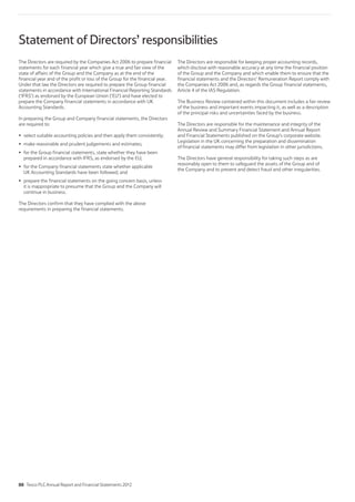 Statement of Directors’ responsibilities
The Directors are required by the Companies Act 2006 to prepare financial
statements for each financial year which give a true and fair view of the
state of affairs of the Group and the Company as at the end of the
financial year and of the profit or loss of the Group for the financial year.
Under that law the Directors are required to prepare the Group financial
statements in accordance with International Financial Reporting Standards
(‘IFRS’) as endorsed by the European Union (‘EU’) and have elected to
prepare the Company financial statements in accordance with UK
Accounting Standards.
In preparing the Group and Company financial statements, the Directors
are required to:
select suitable accounting policies and then apply them consistently;
make reasonable and prudent judgements and estimates;
for the Group financial statements, state whether they have been
prepared in accordance with IFRS, as endorsed by the EU;
for the Company financial statements state whether applicable
UK Accounting Standards have been followed; and
prepare the financial statements on the going concern basis, unless
it is inappropriate to presume that the Group and the Company will
continue in business.
The Directors confirm that they have complied with the above
requirements in preparing the financial statements.
The Directors are responsible for keeping proper accounting records,
which disclose with reasonable accuracy at any time the financial position
of the Group and the Company and which enable them to ensure that the
financial statements and the Directors’ Remuneration Report comply with
the Companies Act 2006 and, as regards the Group financial statements,
Article 4 of the IAS Regulation.
The Business Review contained within this document includes a fair review
of the business and important events impacting it, as well as a description
of the principal risks and uncertainties faced by the business.
The Directors are responsible for the maintenance and integrity of the
Annual Review and Summary Financial Statement and Annual Report
and Financial Statements published on the Group’s corporate website.
Legislation in the UK concerning the preparation and dissemination
of financial statements may differ from legislation in other jurisdictions.
The Directors have general responsibility for taking such steps as are
reasonably open to them to safeguard the assets of the Group and of
the Company and to prevent and detect fraud and other irregularities.
88 Tesco PLC Annual Report and Financial Statements 2012
 