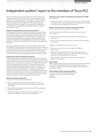 STRATEGIC REVIEW PERFORMANCE REVIEW GOVERNANCE FINANCIAL STATEMENTSOVERVIEW
Independent auditors’ report to the members of Tesco PLC
We have audited the Group financial statements of Tesco PLC for the
52 weeks ended 25 February 2012 which comprise the Group income
statement, the Group statement of comprehensive income, the Group
balance sheet, the Group statement of changes in equity, the Group
cash flow statement and the related notes. The financial reporting
framework that has been applied in their preparation is applicable law
and International Financial Reporting Standards (‘IFRS’) as adopted
by the European Union.
Respective responsibilities of directors and auditors
As explained more fully in the Statement of Directors’ responsibilities set
out on page 88, the Directors are responsible for the preparation of the
Group financial statements and for being satisfied that they give a true
and fair view. Our responsibility is to audit and express an opinion on
the Group financial statements in accordance with applicable law and
International Standards on Auditing (UK and Ireland). Those standards
require us to comply with the Auditing Practices Board’s Ethical Standards
for Auditors.
This report, including the opinions, has been prepared for and only for
the Company’s members as a body in accordance with Chapter 3 of Part 16
of the Companies Act 2006 and for no other purpose. We do not, in giving
these opinions, accept or assume responsibility for any other purpose
or to any other person to whom this report is shown or into whose hands
it may come save where expressly agreed by our prior consent in writing.
Scope of the audit of the financial statements
An audit involves obtaining evidence about the amounts and disclosures
in the financial statements sufficient to give reasonable assurance that the
financial statements are free from material misstatement, whether caused
by fraud or error. This includes an assessment of: whether the accounting
policies are appropriate to the Group’s circumstances and have been
consistently applied and adequately disclosed; the reasonableness of
significant accounting estimates made by the Directors; and the overall
presentation of the financial statements. In addition, we read all the
financial and non-financial information in the Annual Report and Financial
Statements to identify material inconsistencies with the audited financial
statements. If we become aware of any apparent material misstatements
or inconsistencies we consider the implications for our report.
Opinion on financial statements
In our opinion the Group financial statements:
give a true and fair view of the state of the Group’s affairs as at
25 February 2012 and of its profit and cash flows for the 52 weeks
then ended;
have been properly prepared in accordance with IFRS as adopted by
the European Union; and
have been prepared in accordance with the requirements of the
Companies Act 2006 and Article 4 of the lAS Regulation.
Opinion on other matter prescribed by the Companies Act 2006
In our opinion:
the information given in the Directors’ Report for the 52 weeks ended
25 February 2012 for which the Group financial statements are prepared
is consistent with the Group financial statements.
Matters on which we are required to report by exception
We have nothing to report in respect of the following:
Under the Companies Act 2006 we are required to report to you if,
in our opinion:
certain disclosures of Directors’ remuneration specified by law are
not made; or
we have not received all the information and explanations we require
for our audit.
Under the Listing Rules we are required to review:
the Directors’ statement, set out on page 49, in relation to
going concern;
the part of the Corporate Governance Statement relating to the
Company’s compliance with the nine provisions of the UK Corporate
Governance Code specified for our review; and
certain elements of the report to shareholders by the Board on
Directors’ remuneration.
Other matter
We have reported separately on the Parent Company financial statements
of Tesco PLC for the 52 weeks ended 25 February 2012 and on the
information in the Directors’ Remuneration Report that is described as
having been audited.
Richard Winter (Senior Statutory Auditor)
for and on behalf of PricewaterhouseCoopers LLP
Chartered Accountants and Statutory Auditors
London
4 May 2012
Tesco PLC Annual Report and Financial Statements 2012 89
 