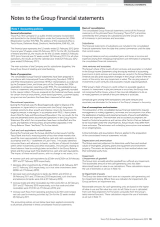 STRATEGIC REVIEW PERFORMANCE REVIEW GOVERNANCE FINANCIAL STATEMENTSOVERVIEW
Note 1 Accounting policies
Notes to the Group financial statements
General information
Tesco PLC (‘the Company’) is a public limited company incorporated
and domiciled in the United Kingdom under the Companies Act 2006
(Registration number 445790). The address of the registered office is
Tesco House, Delamare Road, Cheshunt, Hertfordshire, EN8 9SL, UK.
The financial year represents the 52 weeks ended 25 February 2012 (prior
financial year 52 weeks ended 26 February 2011). For the UK, the Republic
of Ireland and the US, the results are for the 52 weeks ended 25 February
2012 (prior financial year 52 weeks ended 26 February 2011). For all other
operations, the results are for the calendar year ended 29 February 2012
(year ended 28 February 2011).
The main activities of the Company and its subsidiaries (together, ‘the
Group’) are those of retailing and retail banking.
Basis of preparation
The consolidated Group financial statements have been prepared in
accordance with International Financial Reporting Standards (‘IFRS’)
and IFRS Interpretations Committee (‘IFRIC’) interpretations as endorsed
by the European Union, and those parts of the Companies Act 2006
applicable to companies reporting under IFRS. The consolidated Group
financial statements are presented in Pounds Sterling, generally rounded
to the nearest million. They are prepared on the historical cost basis, except
for certain financial instruments, share-based payments, customer loyalty
programmes and pensions that have been measured at fair value.
Discontinued operations
During the financial year, the Board approved a plan to dispose of its
operations in Japan which is consistent with the Group’s long-term
strategic priority to drive growth and improve returns by focusing on its
larger businesses in the region. In accordance with IFRS 5 ‘Non-current
Assets Held for Sale and Discontinued Operations’, the net results for the
year are presented within discontinued operations in the Group Income
Statement (for which the comparatives have been reclassified) and the
assets and liabilities of the business are presented separately in the
Group Balance Sheet. See Note 7 for further details.
Cash and cash equivalents reclassification
During the financial year, the Group identified certain assets held by
Tesco Bank that had a maturity profile of less than three months that
would be more appropriately classified as cash and cash equivalents in
accordance with IAS 7 ‘Statement of Cash Flows’. The assets identified
comprised loans and advances to banks, certificates of deposit (included
within other investments) and other receivables. The amounts relating to
these balances have accordingly been reclassified in the Group Balance
Sheet and the Group Cash Flow Statement as cash and cash equivalents.
The impact of these reclassifications, with no change to net assets, is to:
increase cash and cash equivalents by £558m and £283m at 26 February
2011 and 27 February 2010 respectively;
decrease other investments by £170m and £165m at 26 February 2011
and 27 February 2010 respectively, such that other investments were
£698m at 27 February 2010;
decrease loans and advances to banks by £404m and £144m at
26 February 2011 and 27 February 2010 respectively, such that loans
and advances to banks were £nil at 27 February 2010;
increase trade and other receivables by £16m and £26m at 26 February
2011 and 27 February 2010 respectively, such that trade and other
receivables were £1,914m at 27 February 2010; and
increase cash flows from operating activities by £270m and increase
net cash used in investing activities by £5m for the 52 weeks ended
26 February 2011.
The accounting policies set out below have been applied consistently
to all periods presented in these consolidated financial statements.
Basis of consolidation
The consolidated Group financial statements consist of the financial
statements of the ultimate Parent Company (‘Tesco PLC’), all entities
controlled by the Company (its subsidiaries) and the Group’s share
of its interests in joint ventures and associates.
Subsidiaries
The financial statements of subsidiaries are included in the consolidated
financial statements from the date that control commences until the date
that control ceases.
Intragroup balances and any unrealised gains and losses or income and
expenses arising from intragroup transactions are eliminated in preparing
the consolidated financial statements.
Joint ventures and associates
The Group’s share of the results of joint ventures and associates is included
in the Group Income Statement using the equity method of accounting.
Investments in joint ventures and associates are carried in the Group Balance
Sheet at cost plus post-acquisition changes in the Group’s share of the net
assets of the entity, less any impairment in value. The carrying values of
investments in joint ventures and associates include acquired goodwill.
If the Group’s share of losses in a joint venture or associate equals or
exceeds its investment in the joint venture or associate, the Group does
not recognise further losses, unless it has incurred obligations to do so
or made payments on behalf of the joint venture or associate.
Unrealised gains arising from transactions with joint ventures and
associates are eliminated to the extent of the Group’s interest in the entity.
Use of assumptions and estimates
The preparation of the consolidated Group financial statements requires
management to make judgements, estimates and assumptions that affect
the application of policies and reported amounts of assets and liabilities,
income and expenses. The estimates and associated assumptions are
based on historical experience and various other factors that are believed
to be reasonable under the circumstances. Actual results may differ from
these estimates. The estimates and underlying assumptions are reviewed
on an ongoing basis.
Critical estimates and assumptions that are applied in the preparation
of the consolidated financial statements include:
Depreciation and amortisation
The Group exercises judgement to determine useful lives and residual
values of intangibles, property, plant and equipment and investment
property. The assets are depreciated down to their residual values over
their estimated useful lives.
Impairment
i) Impairment of goodwill
The Group tests annually whether goodwill has suffered any impairment.
The recoverable amount of the cash-generating units has been
determined based on value in use calculations. These calculations require
the use of estimates as set out in Note 10.
ii) Impairment of assets
The Group has determined each store as a separate cash-generating unit
for impairment testing. Where there are indicators for impairment, the
Group performs an impairment test.
Recoverable amounts for cash-generating units are based on the higher
of value in use and fair value less costs to sell. Value in use is calculated
from cash flow projections for five years using data from the Group’s
latest internal forecasts. These calculations require the use of estimates
as set out in Note 11.
Tesco PLC Annual Report and Financial Statements 2012 95
 