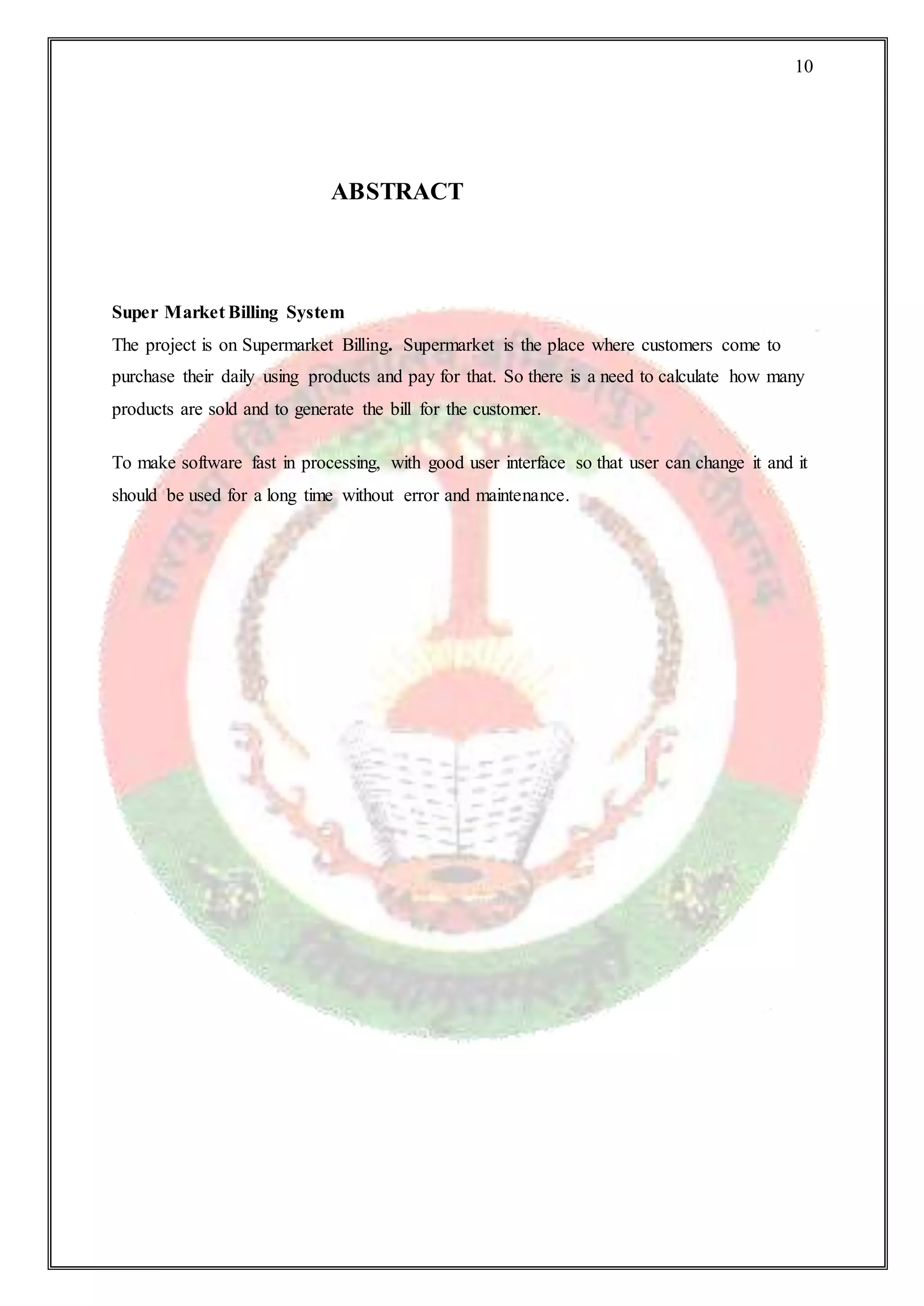 10
ABSTRACT
Super Market Billing System
The project is on Supermarket Billing. Supermarket is the place where customers come to
purchase their daily using products and pay for that. So there is a need to calculate how many
products are sold and to generate the bill for the customer.
To make software fast in processing, with good user interface so that user can change it and it
should be used for a long time without error and maintenance.
 