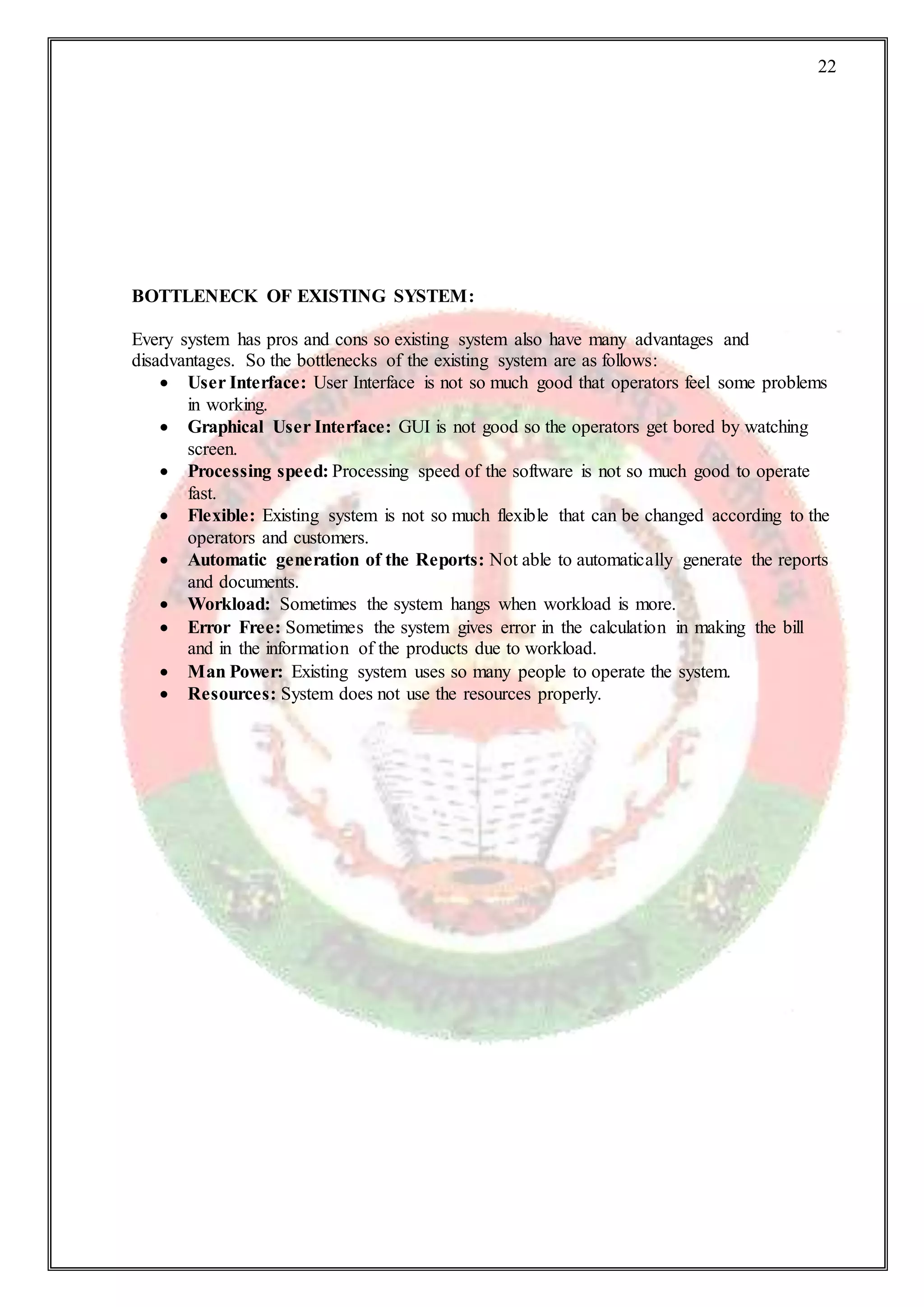 22
BOTTLENECK OF EXISTING SYSTEM:
Every system has pros and cons so existing system also have many advantages and
disadvantages. So the bottlenecks of the existing system are as follows:
 User Interface: User Interface is not so much good that operators feel some problems
in working.
 Graphical User Interface: GUI is not good so the operators get bored by watching
screen.
 Processing speed: Processing speed of the software is not so much good to operate
fast.
 Flexible: Existing system is not so much flexible that can be changed according to the
operators and customers.
 Automatic generation of the Reports: Not able to automatically generate the reports
and documents.
 Workload: Sometimes the system hangs when workload is more.
 Error Free: Sometimes the system gives error in the calculation in making the bill
and in the information of the products due to workload.
 Man Power: Existing system uses so many people to operate the system.
 Resources: System does not use the resources properly.
 
