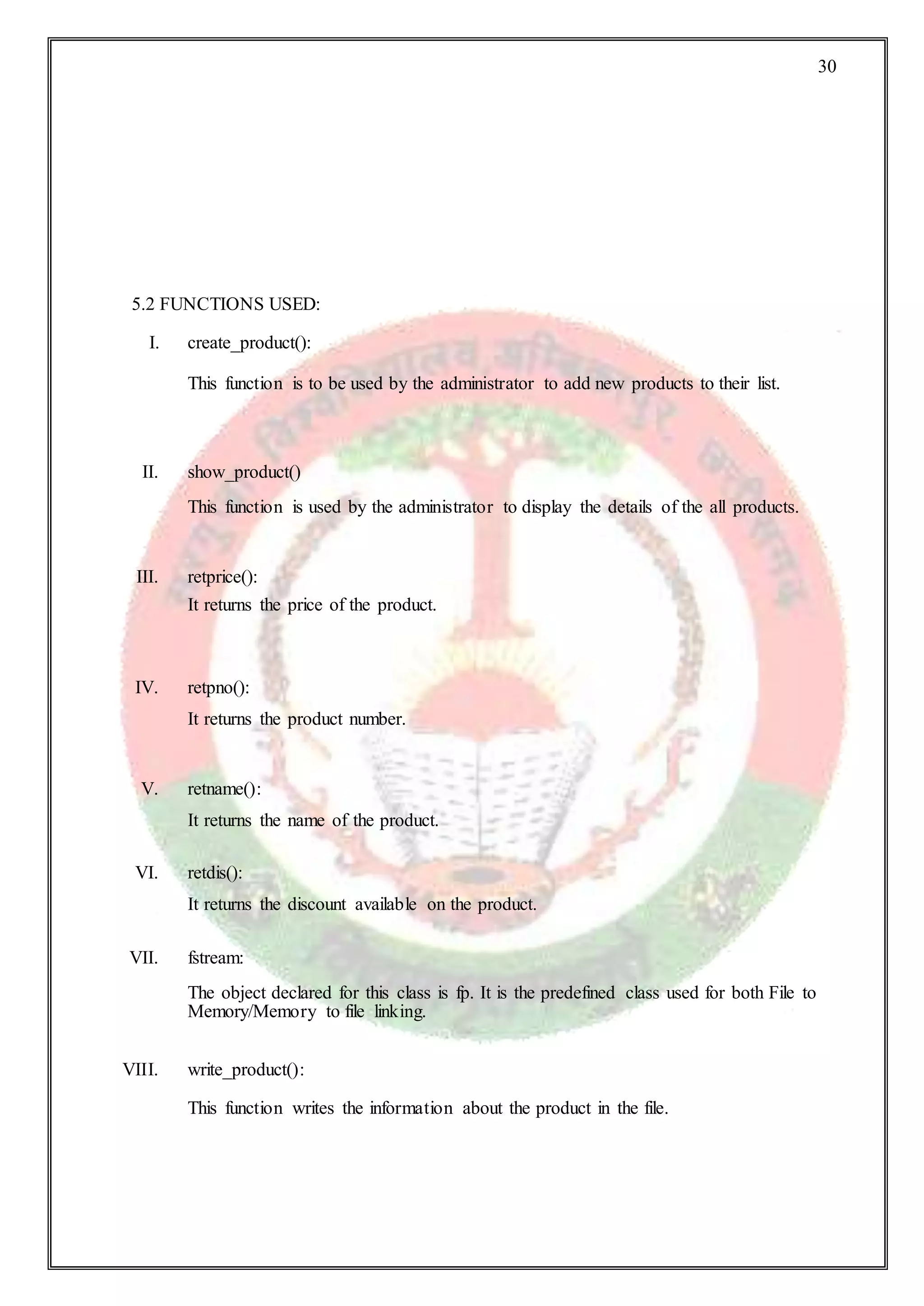 30
5.2 FUNCTIONS USED:
I. create_product():
This function is to be used by the administrator to add new products to their list.
II. show_product()
This function is used by the administrator to display the details of the all products.
III. retprice():
It returns the price of the product.
IV. retpno():
It returns the product number.
V. retname():
It returns the name of the product.
VI. retdis():
It returns the discount available on the product.
VII. fstream:
The object declared for this class is fp. It is the predefined class used for both File to
Memory/Memory to file linking.
VIII. write_product():
This function writes the information about the product in the file.
 