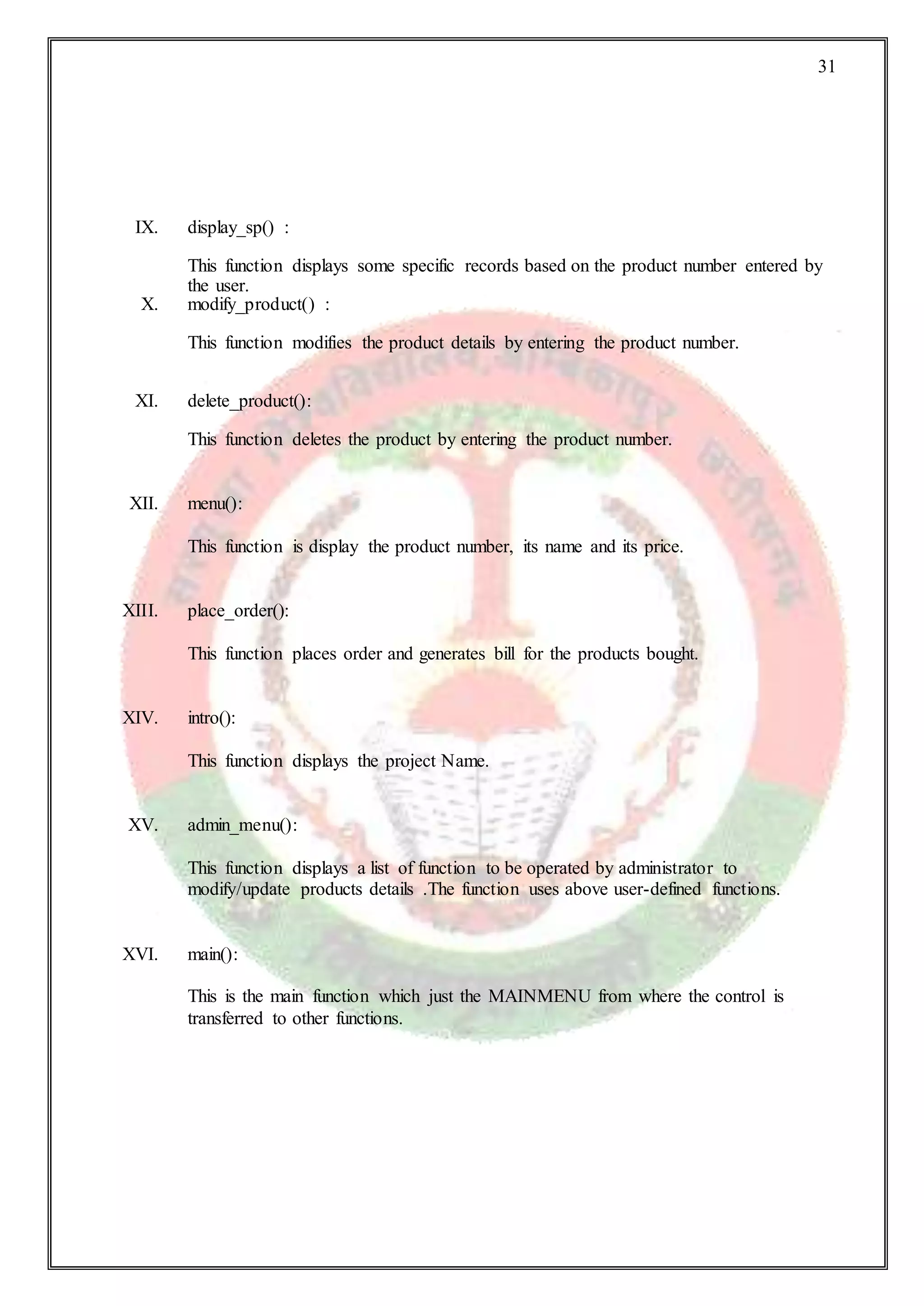 31
IX. display_sp() :
This function displays some specific records based on the product number entered by
the user.
X. modify_product() :
This function modifies the product details by entering the product number.
XI. delete_product():
This function deletes the product by entering the product number.
XII. menu():
This function is display the product number, its name and its price.
XIII. place_order():
This function places order and generates bill for the products bought.
XIV. intro():
This function displays the project Name.
XV. admin_menu():
This function displays a list of function to be operated by administrator to
modify/update products details .The function uses above user-defined functions.
XVI. main():
This is the main function which just the MAINMENU from where the control is
transferred to other functions.
 