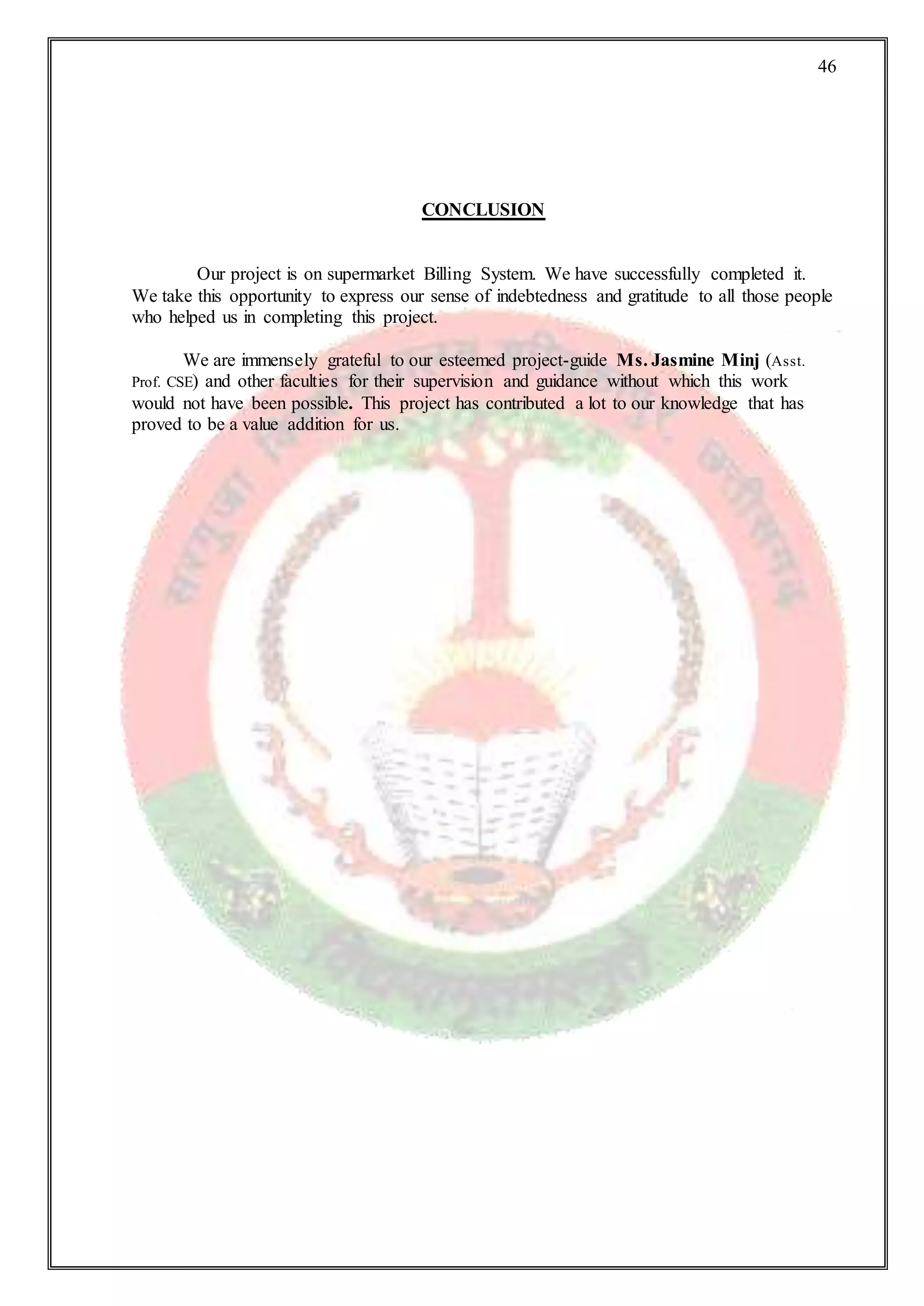 46
CONCLUSION
Our project is on supermarket Billing System. We have successfully completed it.
We take this opportunity to express our sense of indebtedness and gratitude to all those people
who helped us in completing this project.
We are immensely grateful to our esteemed project-guide Ms. Jasmine Minj (Asst.
Prof. CSE) and other faculties for their supervision and guidance without which this work
would not have been possible. This project has contributed a lot to our knowledge that has
proved to be a value addition for us.
 