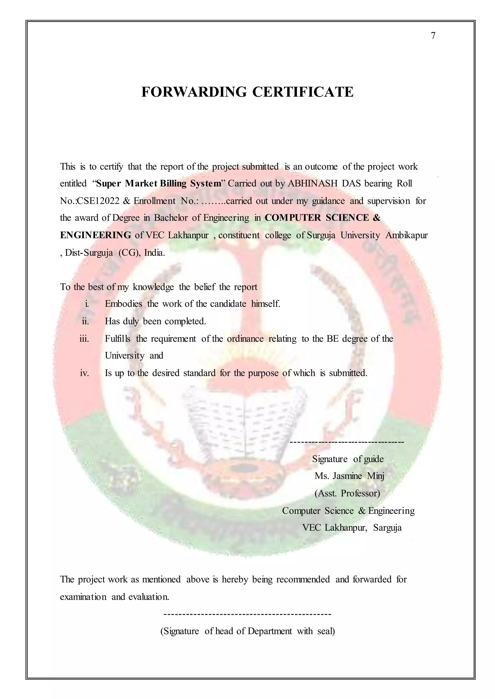 7
FORWARDING CERTIFICATE
This is to certify that the report of the project submitted is an outcome of the project work
entitled “Super Market Billing System” Carried out by ABHINASH DAS bearing Roll
No.:CSE12022 & Enrollment No.: ……..carried out under my guidance and supervision for
the award of Degree in Bachelor of Engineering in COMPUTER SCIENCE &
ENGINEERING of VEC Lakhanpur , constituent college of Surguja University Ambikapur
, Dist-Surguja (CG), India.
To the best of my knowledge the belief the report
i. Embodies the work of the candidate himself.
ii. Has duly been completed.
iii. Fulfills the requirement of the ordinance relating to the BE degree of the
University and
iv. Is up to the desired standard for the purpose of which is submitted.
----------------------------------
Signature of guide
Ms. Jasmine Minj
(Asst. Professor)
Computer Science & Engineering
VEC Lakhanpur, Sarguja
The project work as mentioned above is hereby being recommended and forwarded for
examination and evaluation.
---------------------------------------------
(Signature of head of Department with seal)
 