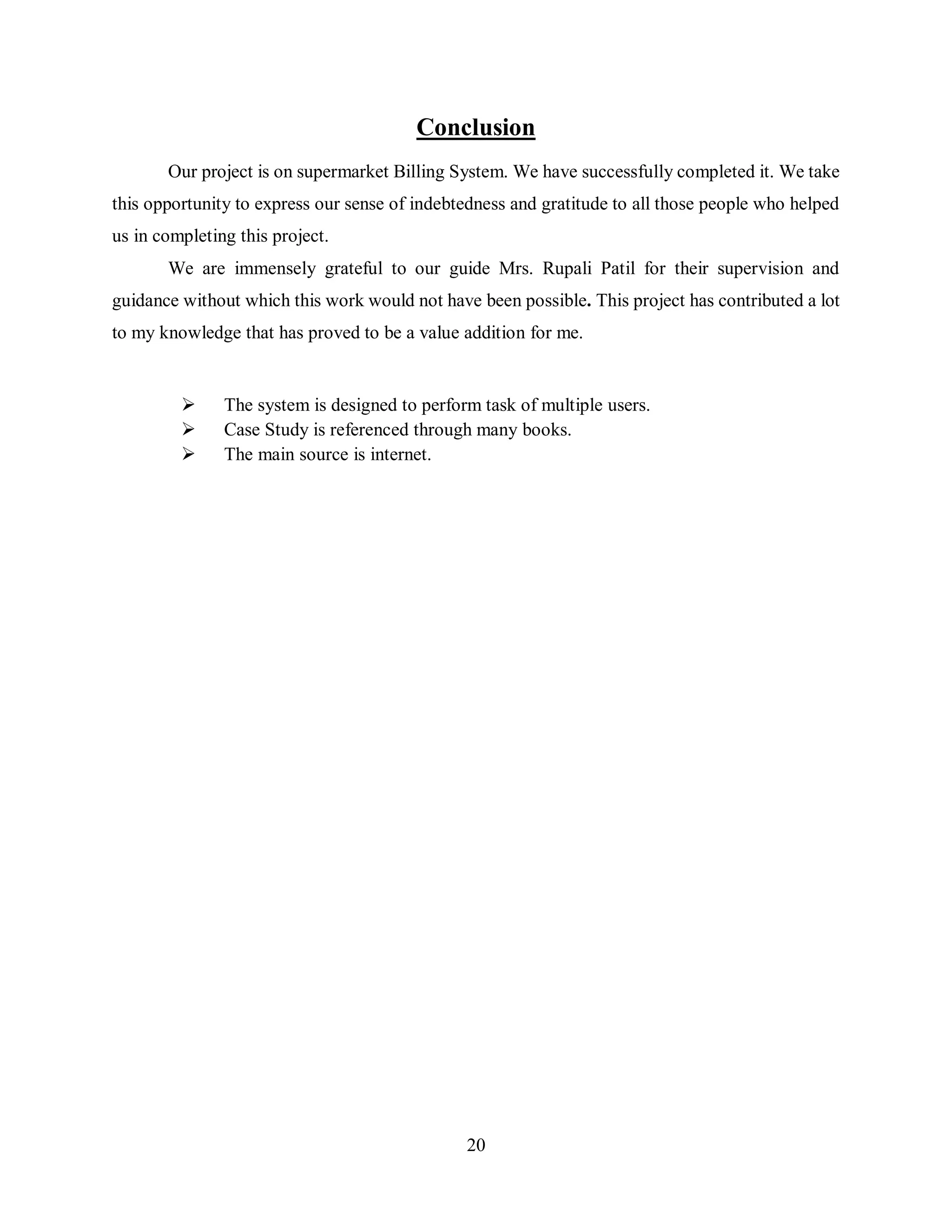 20
Conclusion
Our project is on supermarket Billing System. We have successfully completed it. We take
this opportunity to express our sense of indebtedness and gratitude to all those people who helped
us in completing this project.
We are immensely grateful to our guide Mrs. Rupali Patil for their supervision and
guidance without which this work would not have been possible. This project has contributed a lot
to my knowledge that has proved to be a value addition for me.
 The system is designed to perform task of multiple users.
 Case Study is referenced through many books.
 The main source is internet.
 