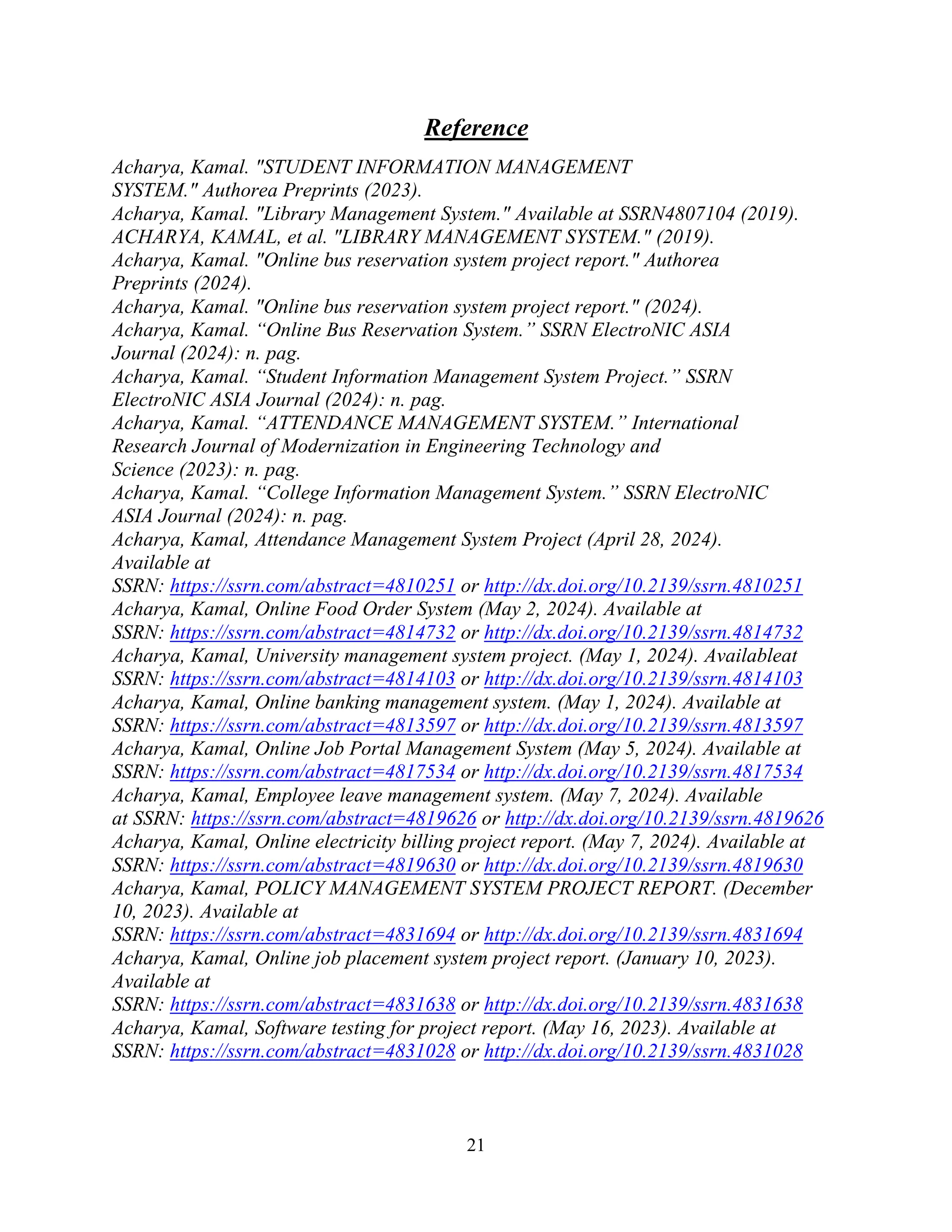 21
Reference
Acharya, Kamal. "STUDENT INFORMATION MANAGEMENT
SYSTEM." Authorea Preprints (2023).
Acharya, Kamal. "Library Management System." Available at SSRN4807104 (2019).
ACHARYA, KAMAL, et al. "LIBRARY MANAGEMENT SYSTEM." (2019).
Acharya, Kamal. "Online bus reservation system project report." Authorea
Preprints (2024).
Acharya, Kamal. "Online bus reservation system project report." (2024).
Acharya, Kamal. “Online Bus Reservation System.” SSRN ElectroNIC ASIA
Journal (2024): n. pag.
Acharya, Kamal. “Student Information Management System Project.” SSRN
ElectroNIC ASIA Journal (2024): n. pag.
Acharya, Kamal. “ATTENDANCE MANAGEMENT SYSTEM.” International
Research Journal of Modernization in Engineering Technology and
Science (2023): n. pag.
Acharya, Kamal. “College Information Management System.” SSRN ElectroNIC
ASIA Journal (2024): n. pag.
Acharya, Kamal, Attendance Management System Project (April 28, 2024).
Available at
SSRN: https://ssrn.com/abstract=4810251 or http://dx.doi.org/10.2139/ssrn.4810251
Acharya, Kamal, Online Food Order System (May 2, 2024). Available at
SSRN: https://ssrn.com/abstract=4814732 or http://dx.doi.org/10.2139/ssrn.4814732
Acharya, Kamal, University management system project. (May 1, 2024). Availableat
SSRN: https://ssrn.com/abstract=4814103 or http://dx.doi.org/10.2139/ssrn.4814103
Acharya, Kamal, Online banking management system. (May 1, 2024). Available at
SSRN: https://ssrn.com/abstract=4813597 or http://dx.doi.org/10.2139/ssrn.4813597
Acharya, Kamal, Online Job Portal Management System (May 5, 2024). Available at
SSRN: https://ssrn.com/abstract=4817534 or http://dx.doi.org/10.2139/ssrn.4817534
Acharya, Kamal, Employee leave management system. (May 7, 2024). Available
at SSRN: https://ssrn.com/abstract=4819626 or http://dx.doi.org/10.2139/ssrn.4819626
Acharya, Kamal, Online electricity billing project report. (May 7, 2024). Available at
SSRN: https://ssrn.com/abstract=4819630 or http://dx.doi.org/10.2139/ssrn.4819630
Acharya, Kamal, POLICY MANAGEMENT SYSTEM PROJECT REPORT. (December
10, 2023). Available at
SSRN: https://ssrn.com/abstract=4831694 or http://dx.doi.org/10.2139/ssrn.4831694
Acharya, Kamal, Online job placement system project report. (January 10, 2023).
Available at
SSRN: https://ssrn.com/abstract=4831638 or http://dx.doi.org/10.2139/ssrn.4831638
Acharya, Kamal, Software testing for project report. (May 16, 2023). Available at
SSRN: https://ssrn.com/abstract=4831028 or http://dx.doi.org/10.2139/ssrn.4831028
 