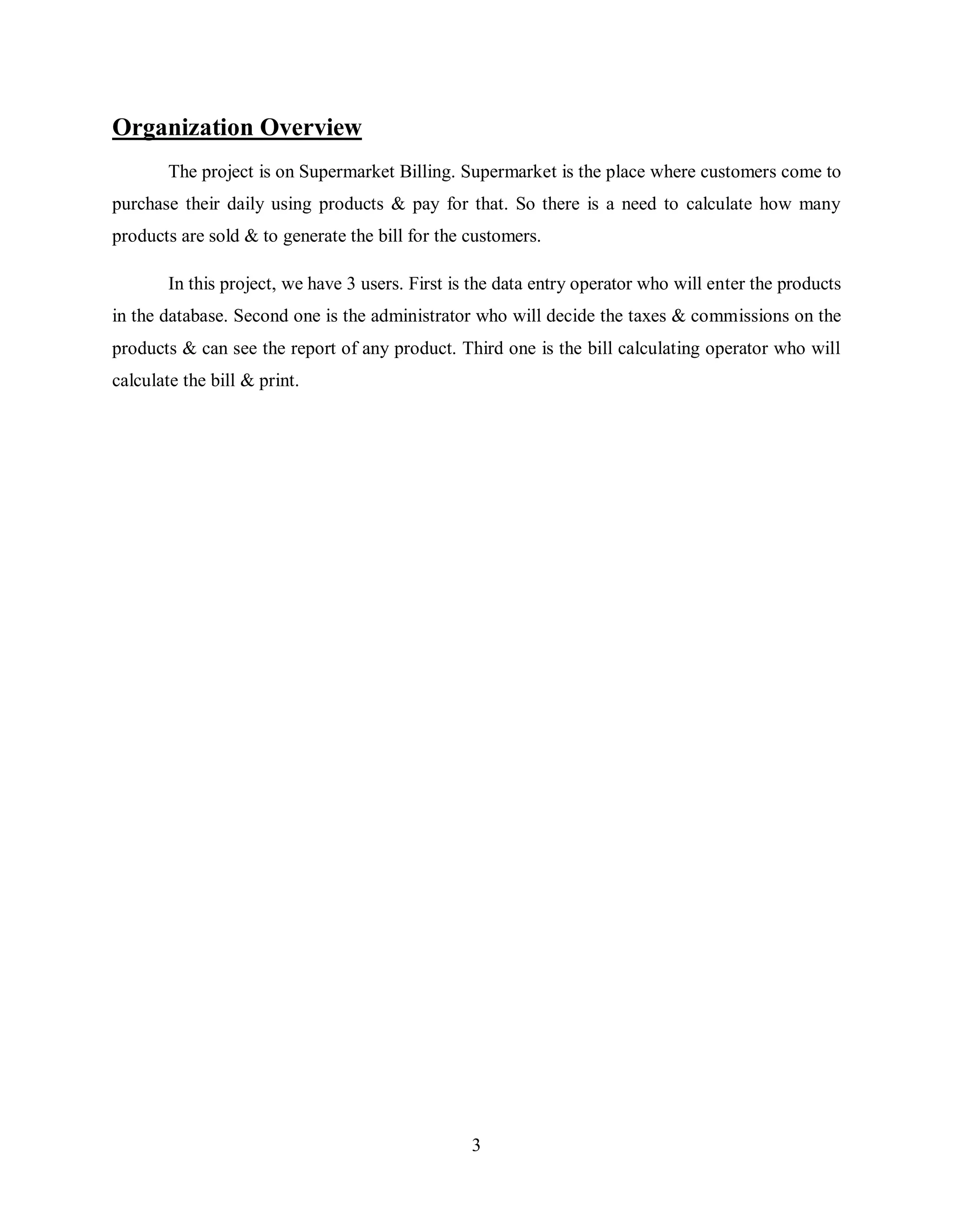 3
Organization Overview
The project is on Supermarket Billing. Supermarket is the place where customers come to
purchase their daily using products & pay for that. So there is a need to calculate how many
products are sold & to generate the bill for the customers.
In this project, we have 3 users. First is the data entry operator who will enter the products
in the database. Second one is the administrator who will decide the taxes & commissions on the
products & can see the report of any product. Third one is the bill calculating operator who will
calculate the bill & print.
 