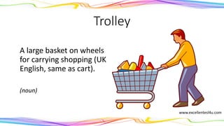Trolley
A large basket on wheels
for carrying shopping (UK
English, same as cart).
(noun)
www.excellentesl4u.com
 