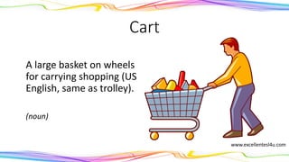 Cart
A large basket on wheels
for carrying shopping (US
English, same as trolley).
(noun)
www.excellentesl4u.com
 