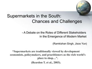 Supermarkets in the South:
Chances and Challenges
- A Debate on the Roles of Different Stakeholders
in the Emergence of Modern Market
(Ramkishan Singh, Jisoo Yun)

“Supermarkets are traditionally viewed by development
economists, policymakers, and practitioners as the rich world’s
place to shop…”.
(Reardon T. et al., 2003).

 