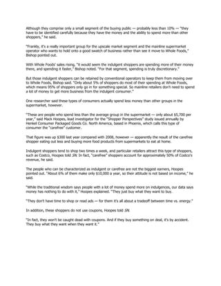 Although they comprise only a small segment of the buying public — probably less than 10% — “they
have to be identified carefully because they have the money and the ability to spend more than other
shoppers,” he said.

“Frankly, it's a really important group for the upscale market segment and the mainline supermarket
operator who wants to hold onto a good swatch of business rather than see it move to Whole Foods,”
Bishop pointed out.

With Whole Foods' sales rising, “it would seem the indulgent shoppers are spending more of their money
there, and spending it faster,” Bishop noted. “For that segment, spending is truly discretionary.”

But those indulgent shoppers can be retained by conventional operators to keep them from moving over
to Whole Foods, Bishop said. “Only about 5% of shoppers do most of their spending at Whole Foods,
which means 95% of shoppers only go in for something special. So mainline retailers don't need to spend
a lot of money to get more business from the indulgent consumer.”

One researcher said these types of consumers actually spend less money than other groups in the
supermarket, however.

“These are people who spend less than the average group in the supermarket — only about $5,700 per
year,” said Mack Hoopes, lead investigator for the “Shopper Perspectives” study issued annually by
Henkel Consumer Packaged Goods Co. North America, based in Phoenix, which calls this type of
consumer the “carefree” customer.

That figure was up $300 last year compared with 2008, however — apparently the result of the carefree
shopper eating out less and buying more food products from supermarkets to eat at home.

Indulgent shoppers tend to shop two times a week, and particular retailers attract this type of shoppers,
such as Costco, Hoopes told SN. In fact, “carefree” shoppers account for approximately 50% of Costco's
revenue, he said.

The people who can be characterized as indulgent or carefree are not the biggest earners, Hoopes
pointed out. “About 6% of them make only $10,000 a year, so their attitude is not based on income,” he
said.

“While the traditional wisdom says people with a lot of money spend more on indulgences, our data says
money has nothing to do with it,” Hoopes explained. “They just buy what they want to buy.

“They don't have time to shop or read ads — for them it's all about a tradeoff between time vs. energy.”

In addition, these shoppers do not use coupons, Hoopes told SN.

“In fact, they won't be caught dead with coupons. And if they buy something on deal, it's by accident.
They buy what they want when they want it.”
 