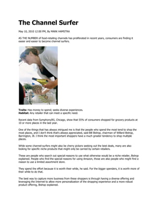 The Channel Surfer
May 10, 2010 12:00 PM, By MARK HAMSTRA

AS THE NUMBER of food-retailing channels has proliferated in recent years, consumers are finding it
easier and easier to become channel surfers.




Traits: Has money to spend; seeks diverse experiences.
Habitat: Any retailer that can meet a specific need.

Recent data from SymphonyIRI, Chicago, show that 55% of consumers shopped for grocery products at
10 or more places in the last year.

One of the things that has always intrigued me is that the people who spend the most tend to shop the
most places, and I don't think that's always appreciated, said Bill Bishop, chairman of Willard Bishop,
Barrington, Ill. I think the most important shoppers have a much greater tendency to shop multiple
places.

While some channel-surfers might also be cherry pickers seeking out the best deals, many are also
looking for specific niche products that might only be carried by certain retailers.

These are people who search out special reasons to use what otherwise would be a niche retailer, Bishop
explained. People who find the special reasons for using Amazon, those are also people who might find a
reason to use a limited assortment store.

They spend the effort because it is worth their while, he said. For the bigger spenders, it is worth more of
their while to do that.

The best way to capture more business from these shoppers is through having a diverse offering and
leveraging the Internet to allow more personalization of the shopping experience and a more robust
product offering, Bishop explained.
 