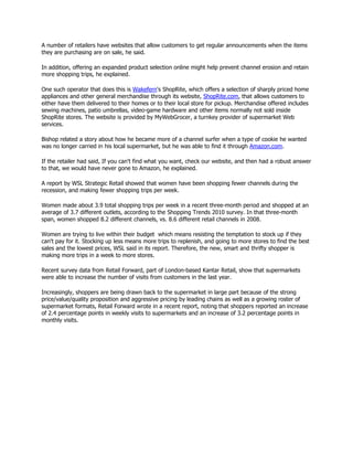 A number of retailers have websites that allow customers to get regular announcements when the items
they are purchasing are on sale, he said.

In addition, offering an expanded product selection online might help prevent channel erosion and retain
more shopping trips, he explained.

One such operator that does this is Wakefern's ShopRite, which offers a selection of sharply priced home
appliances and other general merchandise through its website, ShopRite.com, that allows customers to
either have them delivered to their homes or to their local store for pickup. Merchandise offered includes
sewing machines, patio umbrellas, video-game hardware and other items normally not sold inside
ShopRite stores. The website is provided by MyWebGrocer, a turnkey provider of supermarket Web
services.

Bishop related a story about how he became more of a channel surfer when a type of cookie he wanted
was no longer carried in his local supermarket, but he was able to find it through Amazon.com.

If the retailer had said, If you can't find what you want, check our website, and then had a robust answer
to that, we would have never gone to Amazon, he explained.

A report by WSL Strategic Retail showed that women have been shopping fewer channels during the
recession, and making fewer shopping trips per week.

Women made about 3.9 total shopping trips per week in a recent three-month period and shopped at an
average of 3.7 different outlets, according to the Shopping Trends 2010 survey. In that three-month
span, women shopped 8.2 different channels, vs. 8.6 different retail channels in 2008.

Women are trying to live within their budget which means resisting the temptation to stock up if they
can't pay for it. Stocking up less means more trips to replenish, and going to more stores to find the best
sales and the lowest prices, WSL said in its report. Therefore, the new, smart and thrifty shopper is
making more trips in a week to more stores.

Recent survey data from Retail Forward, part of London-based Kantar Retail, show that supermarkets
were able to increase the number of visits from customers in the last year.

Increasingly, shoppers are being drawn back to the supermarket in large part because of the strong
price/value/quality proposition and aggressive pricing by leading chains as well as a growing roster of
supermarket formats, Retail Forward wrote in a recent report, noting that shoppers reported an increase
of 2.4 percentage points in weekly visits to supermarkets and an increase of 3.2 percentage points in
monthly visits.
 