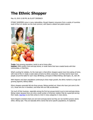 The Ethnic Shopper
May 10, 2010 12:00 PM, By ELLIOT ZWIEBACH

ETHNIC SHOPPERS come in many nationalities, though Hispanic consumers from a variety of countries
south of the U.S. border are the most common, with Asians a distant but potent second.




Traits: Fast-growing population; tends to eat at home often.
Habitat: Often prefers mom-and-pop stores, or small chains that have created bonds with their
communities, or Wal-Mart.

What's exciting for retailers, for the most part, is that ethnic shoppers spend more time eating at home,
with most of the 21 meals a week eaten at home by ethnic consumers and they tend to have more
people around the table for each meal, Bill Bishop, principal at Willard Bishop, Barrington, Ill., told SN.

With Hispanic and Asian populations continuing to show major growth, the ethnic market is a huge and
growing segment, Bishop added.

Ethnic shoppers generally fall into three groups, Bishop pointed out: those who have just come to the
U.S.; those who are in transition; and those who are fully acculturated.

Yet much of their business especially among the first two groups tends to go to mom-and-pop stores,
Bishop noted, because there are only a small number of American retailers that do a good job serving
their needs. Wal-Mart is one that comes to mind in many categories in many stores.

Some Hispanic-oriented chains are not mom-and-pop stores but they are not mainline grocery stores
either, Bishop said. They are basically ethnic stores that serve specific populations, he explained.
 