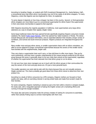 According to Jonathan Ziegler, an analyst with PUPS Investment Management Co., Santa Barbara, Calif.,
a conventional store that offers ethnic merchandise may not fit the needs of all ethnic shoppers. To many
Hispanics, a store like Gigante was too Anglicized for them, he explained.

To some degree it depends on how long a shopper has been in this country. Second- or third-generation
ethnic shoppers are more likely to go to a conventional supermarket for ethnic foods if the supermarket
in their area stocks merchandise to appeal to that segment.

With Hispanics becoming the majority population in California, most supermarkets carry large ethnic
selections as a way to broaden their appeal, Ziegler noted.

Some large traditional chains that have opened formats specifically targeting Hispanic consumers include
Lakeland, Fla.-based Publix Super Markets, which has opened four Sabor locations in Florida. The stores
include bilingual ads and product information, and an expanded selection that includes a larger variety of
Caribbean, and Central and South American products. Hispanic products are integrated throughout the
store.

Many smaller mom-and-pop ethnic stores, or smaller supermarket chains with an ethnic orientation, are
able to survive adjacent to larger conventional supermarkets because the owners of the smaller stores
have bonded with the neighborhoods, Ziegler said.

They carry items a supermarket chain won't carry, or they drill down to offer more basics. They go for
more authenticity, and they have a greater understanding of the unique products preferred by the ethnic
group because the owner is generally closer to his own roots than anyone at the supermarket, regardless
of whether the supermarket has hired nationals from that ethnic group to run its stores.

I'm not sure how many store managers are as in touch with the ethnic groups in their communities the
way the owners of the mom-and-pop stores are. It's just a more personal touch.

The smaller operators can exist side-by-side with the chains because they are not mutually exclusive,
Ziegler pointed out. The chains probably get good ideas from those ethnic stores to determine their own
product mix.

According to a study of ethnic consumers by a CPG company, Hispanic mothers are focused on food
quality and value, with an overriding interest in serving whole foods and made-from-scratch meals for
their families.

For some companies, Hispanic marketing is viewed as just a line item within a brand or company budget,
the study said, with a misguided approach of taking the English version [of a marketing effort] and
running it through the Google translator.

The study also said some companies make the primary mistake of waiting for consumers to assimilate,
rather than actively finding ways to connect meaningfully with them now.
 