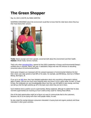 The Green Shopper
May 10, 2010 12:00 PM, By MARK HAMSTRA

SHOPPERS CONCERNED about the environment would like to know that the retail store where they buy
their food shares their concern.




Traits: Skews younger and more upscale; concerned both about the environment and their health.
Habitat: Whole Foods, farmers markets.

That's why when Hannaford Bros. opened its first LEED (Leadership in Energy and Environmental Design)
certified store in Augusta, Maine, last year, it dedicated a large area near the entrance to educating
consumers about its environmental efforts.

Some green shoppers are impressed with the outward expression of environmental initiatives the fact
that a store uses solar panels to heat 80% of its water, for example, said Bill Bishop, chairman of Willard
Bishop, Barrington, Ill.

If you go in an Aldi store, they have detailed explanation about why everything refrigerated is behind
glass or plastic, and you are much more forgiving when you know it is for a good cause, he said. In Fresh
& Easy, the employees are very knowledgeable about how they use LED lights to save energy, and they
can tell you that the light switches go off in the back room when they are not in there.

Such initiatives lend a positive aura to supermarkets, Bishop explained, although he added that he does
not think supermarkets are receiving as much credit as they could for making these efforts.

One of the best opportunities might be to figure out ways to communicate that to the customers,
because a lot of us are doing more than most people realize, he said.

He also noted the overlap between consumers interested in buying local and organic products and those
interested in other green activities.
 