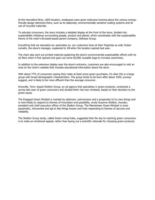 At the Hannaford Bros. LEED location, employees were given extensive training about the various energy-
friendly design elements there, such as its elaborate, environmentally sensitive cooling systems and its
use of recycled materials.

To educate consumers, the store includes a detailed display at the front of the store, divided into
sustainability initiatives surrounding people, product and planet, which coordinates with the sustainability
theme of the chain's Brussels-based parent company, Delhaize Group.

Everything that we educated our associates on, our customers have at their fingertips as well, Ruben
Lemelin, the store's manager, explained to SN when the location opened last year.

The chain also sent out printed material explaining the store's environmental sustainability efforts with its
ad fliers when it first opened and gave out some 60,000 reusable bags to increase awareness.

In addition to the extensive display near the store's entrance, customers are also encouraged to visit an
area on the chain's website that includes educational information about the store.

With about 77% of consumers saying they make at least some green purchases, it's clear this is a large
group with broad demographic characteristics. The group tends to be born after about 1950, surveys
suggest, and is likely to be more affluent than the average consumer.

Knoxville, Tenn.-based Shelton Group, an ad agency that specializes in green products, conducted a
survey last year of green consumers and divided them into two mindsets, based on their devotion to the
green cause.

The Engaged Green Mindset is marked by optimism, extroversion and a propensity to try new things and
is more likely to respond to themes of innovation and possibility, wrote Suzanne Shelton, founder,
president and chief executive officer of the Shelton Group. The Mainstream Green Mindset is more
pessimistic, introverted and apt to like things known and tried responding to themes of security and
reliability.

The Shelton Group study, called Green Living Pulse, suggested that the key to reaching green consumers
is to make an emotional appeal, rather than laying out a scientific rationale for choosing green products.
 