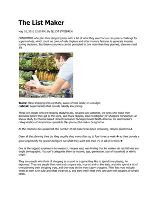 The List Maker
May 10, 2010 12:00 PM, By ELLIOT ZWIEBACH

CONSUMERS who plan their shopping trips with a list of what they want to buy can pose a challenge for
supermarkets, which count on point-of-sale displays and other in-store features to generate impulse
buying decisions. But these consumers can be prompted to buy more than they planned, observers told
SN.




Traits: Plans shopping trips carefully; aware of best deals; on a budget.
Habitat: Supermarkets that provide reliably low pricing.

These are people who pre-shop by studying ads, coupons and websites, the ones who make their
decisions before they get to the store, said Mack Hoopes, lead investigator for Shoppers Perspective, an
annual study by Phoenix-based Henkel Consumer Packaged Goods North America. He said Henkel's
categorization of shoptimizers parallels SN's planner/list-maker designation.

As the economy has weakened, the number of list makers has been increasing, Hoopes pointed out.

Given all the planning they do, they usually shop more often up to four times a week � so they provide a
great opportunity for grocers to figure out what they want and then try to sell it to them.�

One of the biggest surprises in his research, Hoopes said, was finding that list makers do not fall into any
single demographic. You can't categorize them by income, age, generation, size of household or ethnic
origin.

They are people who think of shopping as a sport or a game they like to spend time playing, he
explained. They are people that read and compare ads, in print and on the Web, and who spend a lot of
time planning their shopping trips, and they may be the most savvy shoppers. Their lists may indicate
when an item is on sale and what the price is, and they know what they can save with coupons or loyalty
cards.
 