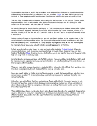 Supermarkets who hope to attract the list makers must get them into the stores to expose them to the
store's pricing or product offerings, Hoopes noted. For example, Kroger has been able to gain not only
the trust of these shoptimizers but also to retain their business over the last year with good pricing.

The first thing a retailer needs to know is, what categories are important to this shopper. The list maker
listens to all ads, looks for all coupons, pays attention to in-store displays, and he's looking for price
reductions. He has his ears and eyes open all the time.

Bill Bishop, principal at Willard Bishop, Barrington, Ill., said planners and list makers are the most rapidly
growing consumer segment. Making a shopping list is the behavior that's most universal in terms of its
benefits, he told SN. If you are well off, it's a smart thing to do; and if you're struggling financially, it has
a high return.

But the real significance of this group for me, which is not always obvious, is that retailers have to find
ways to influence decision-making before the shopping trip by moving beyond tools like print ads that
they rely on heavily now. That means, to a large degree, moving to the Web � and this planning and
list-making behavior plays very naturally into the spreading popularity of the Web.

In fact, several retailers make it easy to make a shopping list, including Festival Foods in Wisconsin,
whose website keeps track of previous purchases to help formulate future shopping trips, and Giant
Foods of Carlisle [an Ahold division], whose website allows you to put together a personal shopping list to
help you keep track of what you need.

Jonathan Ziegler, an industry analyst with PUPS Investment Management Co., Santa Barbara, Calif., said
list makers are very organized and very anal and when they run out of something, they write it down on
their shopping list immediately.

They may make a list because they're on a budget and they believe the list will help them spend no more
than their budget permits, though it's doubtful that ends up being the case.

Items are usually added to the list for one of three reasons, he said: the household runs out of an item;
someone sees an ad on TV for something they want to try; or coupons for particular items fall into
someone's hands.

List makers are apt to follow their lists pretty closely, Ziegler added, but if the market is doing its job,
then point-of-purchase programs tie-in displays, in-store sampling, multiple-buy offers, promotions or
other inducements are likely to prompt even list makers to beef up their market basket and buy more
than what was on their list.

Those additional purchases round out a store's sales, Ziegler said. Someday, he suggested, shopping lists
could be delivered by consumers via cell phones to the supermarkets so the stores will know what kinds
of items to stock because the more the supermarket knows about planned purchases, the more
prepared it can be.
 