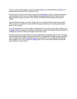 In terms of serving value shoppers, what we're seeing is Aldi on a multinational level and WinCo on a
regional basis doing the best job, Flickinger told SN.

Flickinger likened recent price skirmishes between Aldi and Wal-Mart in the U.S. with Aldi maintaining a
price advantage on items such as canned vegetables despite aggressive Wal-Mart rollbacks to their
battles several years ago in Germany. That, he said, ran Wal-Mart off the continent and cost them
millions.

While Wal-Mart isn't exactly in the same danger in the U.S., Flickinger said that small stores like Aldi,
which can be more convenient to shop and offer the absolute best value, are winning value shoppers
today vs. other vehicles.

As we interviewed more and more shoppers at Aldi parking lots, they told us they couldn't afford to shop
at Costco or BJ's where they have to pay for a membership, and they can't afford to shop at Wal-Mart for
everyday low prices when Aldi's got everyday lower prices, he said.

Successful conventional supermarkets are those that detected the developing taste for value in shoppers
early and adjusted accordingly, sources said. Those with a reputation for providing everyday value going
into the recession have fared considerably better than rivals who did not, as evidenced by same-store
sales struggles of such chains as A&P and Safeway both of which have hastily instituted everyday-low-
price programs in recent months.
 