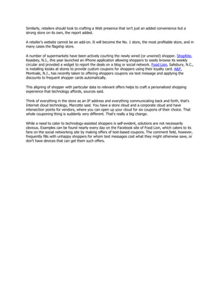 Similarly, retailers should look to crafting a Web presence that isn't just an added convenience but a
strong store on its own, the report added.

A retailer's website cannot be an add-on. It will become the No. 1 store, the most profitable store, and in
many cases the flagship store.

A number of supermarkets have been actively courting the newly wired (or unwired) shopper. ShopRite,
Keasbey, N.J., this year launched an iPhone application allowing shoppers to easily browse its weekly
circular and provided a widget to report the deals on a blog or social network. Food Lion, Salisbury, N.C.,
is installing kiosks at stores to provide custom coupons for shoppers using their loyalty card. A&P,
Montvale, N.J., has recently taken to offering shoppers coupons via text message and applying the
discounts to frequent shopper cards automatically.

This aligning of shopper with particular data to relevant offers helps to craft a personalized shopping
experience that technology affords, sources said.

Think of everything in the store as an IP address and everything communicating back and forth, that's
Internet cloud technology, Marcotte said. You have a store cloud and a corporate cloud and have
intersection points for vendors, where you can open up your cloud for six coupons of their choice. That
whole couponing thing is suddenly very different. That's really a big change.

While a need to cater to technology-assisted shoppers is self-evident, solutions are not necessarily
obvious. Examples can be found nearly every day on the Facebook site of Food Lion, which caters to its
fans on the social networking site by making offers of text-based coupons. The comment field, however,
frequently fills with unhappy shoppers for whom text messages cost what they might otherwise save, or
don't have devices that can get them such offers.
 