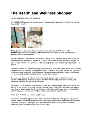 The Health and Wellness Shopper
May 10, 2010 12:00 PM, By JON SPRINGER

JAY JACOBOWITZ has a word of advice to grocery stores considering targeting the health and wellness
shopper: Do it already.




Traits: Concerned about preventative care; taking personal responsibility for own health.
Habitat: Organic and natural retailers, and conventional chains like Hy-Vee that take a proactive
approach to nutrition and wellness.

If you are not going to have a health and wellness initiative in your operation, you're going to miss the
boat,� Jacobowitz, president of Brattleboro, Vt.-based natural products consultant Retail Insights, told
SN in a recent interview. You cannot be on the wrong side of this issue. That's the direction that food is
going in.

Jacobowitz supports his contention by citing figures illustrating natural and organic foods which currently
comprise only about 6% of the total retail food market growing by around 8% annually, vs. 1% growth
for all conventional foods, over the last 30 years. If you extend those trend lines out the next 30 years,
writ large, he said, food with good ingredients become half the industry.

The good news, Jacobowitz notes, is that all that growth is pretty much up for grabs, which is why
retailers need to develop strategies to capture the shopper motivated by health and wellness, and
understand the forces that are driving that growth.

If you take a look at the 40,000-foot view and fly over, you'll see overall food sales are around the flat
line, but as you segment to the good ingredient side you'll see robust growth, Jacobowitz said. As you
move down to ground level and walk into the store, you'll see the battleground is very messy and lines
are blurry. Everyone is in the game. And the battle is going to be bloody and messy.

Market share for health and wellness is up for grabs.

Some chains are making aggressive plays for it. Sprouts Farmers Market, a fast-growing natural chain
based in Phoenix, is focused on capturing natural and organic growth where it happens with consumers
making the switch from conventional foods and conventional stores, according to Doug Sanders,
president and chief operating officer of the 44-store chain.
 