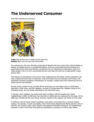 The Underserved Consumer
WHO ARE underserved consumers?




Traits: May be from low or middle income; lacks cars.
Habitat: Both inner-city and rural communities.

The underserved, who have attracted a great deal of attention this year as part of the national debate on
obesity, are people who live in so-called food deserts, which are communities that lack proximity to a
supermarket and its fresh food offerings. According to the U.S. Department of Agriculture, about 23.5
million people in the U.S. live in communities that are more than one mile from a supermarket or large
grocery store.

Food deserts are stereotyped as low-income urban neighborhoods with largely minority populations. But
many underserved areas exist in small-town, rural communities and even suburban communities, with
substantial Caucasian populations. Pennsylvania, for example, is dotted with small underserved towns of
mixed incomes and ethnicities.

Overall, though, people of color, primarily African Americans, are more likely to live in a food desert,
especially in urban areas, said Mari Gallagher, principal of Chicago-based Mari Gallagher Research and
Consulting Group, who has written extensively on the food desert issue.

In Chicago, where Gallagher has studied food desert conditions, 609,034 people lived in those
neighborhoods in 2009, 23,940 fewer than lived there in 2006 when she conducted her first study. Of the
2009 total, 478,300 (78.5%) were African American, 56,863 (9.3%) Hispanic and 78,592 (12.9%) white.

In California, with its heavier Hispanic population, food desert communities have a primarily Hispanic
makeup. For example, in South Los Angeles, where Fresh & Easy Neighborhood Market opened a store in
February, the consumer base is 90% Hispanic, said spokesman Brendan Wonnacott. The neighborhood
had been in need of more fresh food options for generations, according to a Fresh & Easy release.
 