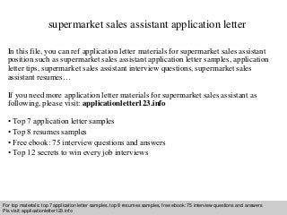 supermarket sales assistant application letter 
In this file, you can ref application letter materials for supermarket sales assistant 
position such as supermarket sales assistant application letter samples, application 
letter tips, supermarket sales assistant interview questions, supermarket sales 
assistant resumes… 
If you need more application letter materials for supermarket sales assistant as 
following, please visit: applicationletter123.info 
• Top 7 application letter samples 
• Top 8 resumes samples 
• Free ebook: 75 interview questions and answers 
• Top 12 secrets to win every job interviews 
For top materials: top 7 application letter samples, top 8 resumes samples, free ebook: 75 interview questions and answers 
Pls visit: applicationletter123.info 
Interview questions and answers – free download/ pdf and ppt file 
 