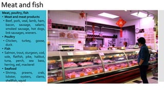 Meat and fish
Meat, poultry, fish
• Meat and meat products
• Beef, pork, veal, lamb, ham,
bacon, sausage, salami,
smoked sausage, hot dogs,
link sausages, wieners.
• Poultry
• Chicken, turkey, goose,
duck.
• Fish
• Salmon, trout, sturgeon, cod,
sole, flatfish, pike, halibut,
tuna, perch, sea bass,
herring, eel, mackerel
• Seafood
• Shrimp, prawns, crab,
lobster, oysters, clams,
shellfish, squid
 