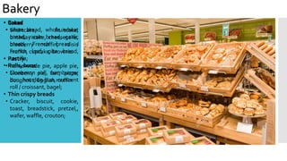 Bakery
• Bread
• white bread, whole wheat
bread, raisin bread, garlic
bread, French bread /
French loaf, pita bread,
tortilla;
• Rolls, buns
• Cinnamon roll, hamburger
bun, hot dog bun, crescent
roll / croissant, bagel;
• Thin crispy breads
• Cracker, biscuit, cookie,
toast, breadstick, pretzel,,
wafer, waffle, crouton;
• Cakes
• Shortcake, fruitcake,
birthday cake, cheesecake,
blueberry muffin, raisin
muffin, cupcake, brownie.
• Pastry
• home-made pie, apple pie,
blueberry pie, tart, pizza,
doughnut, English muffin
 