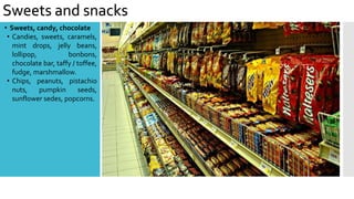 Sweets and snacks
• Sweets, candy, chocolate
• Candies, sweets, caramels,
mint drops, jelly beans,
lollipop, bonbons,
chocolate bar, taffy / toffee,
fudge, marshmallow.
• Chips, peanuts, pistachio
nuts, pumpkin seeds,
sunflower sedes, popcorns.
 