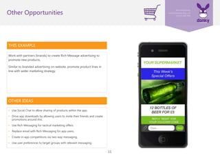 11
THIS EXAMPLE
Work with partners (brands) to create Rich Message advertising to
promote new products.
Similar to branded advertising on website, promote product lines in
line with wider marketing strategy.
Other Opportunities
OTHER IDEAS
• Use Social Chat to allow sharing of products within the app.
• Drive app downloads by allowing users to invite their friends and create
promotions around this.
• Use Rich Messaging for tactical marketing offers.
• Replace email with Rich Messaging for app users.
• Create in-app competitions via two-way messaging.
• Use user preferences to target groups with relevant messaging.
 