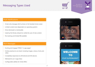2
Push Notifications
• A text only message which arrives on the handset home screen
• Limited content size (dependent on operating system)
• Once dismissed is irretrievable
• Used by the Donky network to notify the user of new content
• No tracking and limited MI available
Rich Messages
• Exciting and engaging HTML5 “in-app pages”
• Similar practices to an email, including images, colours, fonts and
video
• Completely responsive to all Android and iOS devices
• Delivered to an in-app inbox
• Configurable validity for timed offers
Messaging Types Used
 