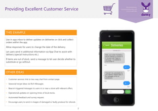 7
THIS EXAMPLE
Use in-app inbox to deliver updates on deliveries or click and collect
orders within the app.
Allow responses for users to change the date of the delivery.
Let users send in additional information via App Chat to assist with
delivery (special instructions etc.)
If items are out of stock, send a message to let user decide whether to
substitute or go without.
Providing Excellent Customer Service
OTHER IDEAS
• Customer services: link to two-way chat from contact page.
• Seasonal recipe ideas via Rich Messages.
• Beacon triggered messages to users in or near a store with relevant offers.
• Operational updates on opening times of local stores.
• Automated feedback and survey request.
• Encourage users to send in images of damaged or faulty produce for refunds
 