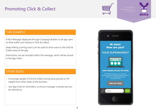 8
THIS EXAMPLE
A Rich Message deployed through Campaign Builder to all app users
to drive traffic and interest in Click & Collect.
Deep linking (coming soon) can be used to drive users to the Click &
Collect area of the app.
Instructions can be included within the message, which will be stored
in the app inbox.
Promoting Click & Collect
OTHER IDEAS
• Encourage uptake of Click & Collect during busy periods to lift
weight from other areas of the business.
• Use App Chat for reminders, to ensure message is stored and can
be referred to.
 