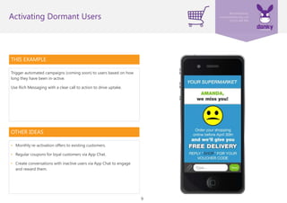 9
THIS EXAMPLE
Trigger automated campaigns (coming soon) to users based on how
long they have been in-active.
Use Rich Messaging with a clear call to action to drive uptake.
Activating Dormant Users
OTHER IDEAS
• Monthly re-activation offers to existing customers.
• Regular coupons for loyal customers via App Chat.
• Create conversations with inactive users via App Chat to engage
and reward them.
 