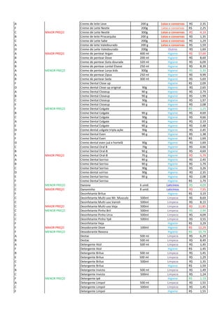 A Creme de leite Leve 200 g Latas e conservas 2,35R$
F Creme de Leite Nestle 200g Latas e conservas 2,25R$
C MAIOR PREÇO Creme de Leite Nestlé 300g Latas e conservas 4,19R$
B Creme de leite Piracanjuba 200 g Latas e conservas 1,35R$
C Creme de Leite Sabe 200g Latas e conservas 1,29R$
A Creme de leite Valedourado 200 g Latas e conservas 1,59R$
D Creme de Leite Valedourado 200g Outros 1,69R$
A MAIOR PREÇO Creme de pentear Argan 400 ml Higiene 17,69R$
B Creme de pentear Dove 200 ml Higiene 8,69R$
A Creme de pentear Gota dourada 320 ml Higiene 6,09R$
B Creme de pentear Loréal Elseve 250 ml Higiene 8,39R$
A MENOR PREÇO Creme de pentear Lorys kids 300g Higiene 5,39R$
A Creme de pentear Opus 250 ml Higiene 9,99R$
B Creme de pentear Seda 300 ml Higiene 5,69R$
F Creme Dental Close up Higiene 2,09R$
D Creme dental Close up original 90g Higiene 2,65R$
A Creme Dental Closeup 90 g Higiene 2,79R$
B Creme Dental Closeup 90 g Higiene 1,99R$
C Creme Dental Closeup 90g Higiene 1,97R$
E Creme Dental Closeup 90 g Higiene 2,08R$
F MENOR PREÇO Creme Dental Colgate Higiene 1,25R$
B Creme Dental Colgate 90 g Higiene 4,69R$
C Creme Dental Colgate 90g Higiene 4,66R$
A Creme Dental Colgate 90 g Higiene 2,19R$
E Creme Dental Colgate 90 g Higiene 2,48R$
D Creme dental colgate tripla ação 90g Higiene 2,45R$
E Creme Dental Even 90 g Higiene 1,38R$
F Creme Dental Even Higiene 1,69R$
D Creme dental even juá e hortelã 90g Higiene 1,69R$
C Creme Dental Oral B 70g Higiene 4,66R$
B Creme Dental Oral-B 90 g Higiene 4,69R$
A MAIOR PREÇO Creme Dental Oral-B 70 g Higiene 5,79R$
A Creme Dental Sorriso 90 g Higiene 2,45R$
B Creme Dental Sorriso 90 g Higiene 1,79R$
C Creme Dental Sorriso 90g Higiene 3,26R$
D Creme dental sorriso 90g Higiene 2,35R$
E Creme Dental Sorriso 90 g Higiene 2,08R$
F Creme Dental Sorriso Higiene 1,79R$
C MENOR PREÇO Danone 6 unid. Laticínios 4,09R$
C MAIOR PREÇO Danoninho 8 unid. Laticínios 7,95R$
F Desinfetante Brilux Higiene 3,19R$
C Desinfetante Multi-uso Mr. Musculo 500ml Limpeza 8,69R$
C Desinfetante Multi-uso Vanish 500ml Limpeza 8,15R$
C MAIOR PREÇO Desinfetante Multi-uso Veja 500ml Limpeza 11,85R$
C MENOR PREÇO Desinfetante Pinho Bril 500ml Limpeza 2,99R$
C Desinfetante Pinho Urca 500ml Limpeza 4,09R$
C Desinfetante Pinho Ypê 500ml Limpeza 3,55R$
F Desinfetante Veja Higiene 3,29R$
F MAIOR PREÇO Desodorante Dove 100ml Higiene 12,29R$
F MENOR PREÇO Desodorante Rexona Higiene 10,79R$
A Destac 500 ml Limpeza 6,29R$
B Destac 500 ml Limpeza 8,49R$
A Detergente Atol 500 ml Limpeza 1,45R$
F Detergente Atol Higiene 1,45R$
B Detergente Brilux 500 ml Limpeza 1,45R$
E Detergente Brilux 500 ml Limpeza 1,29R$
C Detergente Brilux 500ml Limpeza 1,35R$
F Detergente Brilux Higiene 1,59R$
B Detergente Invicto 500 ml Limpeza 1,49R$
C Detergente Invicto 500ml Limpeza 1,24R$
F MENOR PREÇO Detergente Ipê Higiene 1,19R$
A Detergente Limpol 500 ml Limpeza 1,55R$
C Detergente Limpol 500ml Limpeza 1,45R$
F Detergente Limpol Higiene 1,55R$
 