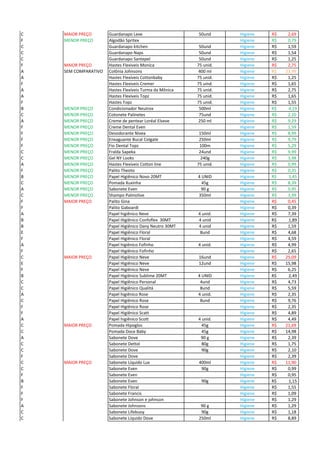 C MAIOR PREÇO Guardanapo Leve 50und Higiene 2,69R$
F MENOR PREÇO Algodão Spritex Higiene 0,79R$
C Guardanapo kitchen 50und Higiene 1,59R$
C Guardanapo Naps 50und Higiene 1,54R$
C Guardanapo Santepel 50und Higiene 1,25R$
F MAIOR PREÇO Hastes Flexiveis Monica 75 unid. Higiene 2,75R$
A SEM COMPARATIVO Colônia Johnsons 400 ml Higiene 23,99R$
A Hastes Flexíveis Cottonbaby 75 unid. Higiene 1,25R$
F Hastes Flexiveis Cremer 75 uind. Higiene 1,65R$
A Hastes Flexíveis Turma da Mônica 75 unid. Higiene 2,75R$
A Hastes Flexíveis Topz 75 unid. Higiene 1,65R$
F Hastes Topz 75 unid. Higiene 1,55R$
B MENOR PREÇO Condicionador Neutrox 500ml Higiene R$ 4,19
C MENOR PREÇO Cotonete Palinetes 75und Higiene 2,10R$
A MENOR PREÇO Creme de pentear Loréal Elseve 250 ml Higiene 9,29R$
F MENOR PREÇO Creme Dental Even Higiene 1,59R$
F MENOR PREÇO Desodorante Nivea 150ml Higiene 8,99R$
F MENOR PREÇO Enxaguante Bucal Colgate 250ml Higiene 9,79R$
F MENOR PREÇO Fio Dental Topz 100m Higiene 5,29R$
C MENOR PREÇO Fralda Sapeka 24und Higiene 9,99R$
C MENOR PREÇO Gel NY Looks 240g Higiene 3,98R$
A MENOR PREÇO Hastes Flexíveis Cotton line 75 unid. Higiene 0,99R$
F MENOR PREÇO Palito Theoto Higiene 0,35R$
B MENOR PREÇO Papel Higiênico Novo 20MT 4 UNID Higiene R$ 1,45
C MENOR PREÇO Pomada Xuxinha 45g Higiene 8,39R$
A MENOR PREÇO Sabonete Even 90 g Higiene 0,95R$
C MENOR PREÇO Shampo Palmolive 350ml Higiene 3,99R$
F MAIOR PREÇO Palito Gina Higiene 0,45R$
F Palito Gaboardi Higiene 0,39R$
A Papel higiênico Neve 4 unid. Higiene 7,39R$
B Papel Higiênico Confoflex 30MT 4 unid Higiene R$ 1,89
B Papel Higiênico Dany Neutro 30MT 4 unid Higiene 1,59R$
E Papel Higiênico Floral 8und Higiene 4,68R$
F Papel Higiênico Floral Higiene 4,59R$
A Papel higiênico Fofinho 4 unid. Higiene 4,99R$
F Papel Higiênico Fofinho Higiene 2,65R$
C MAIOR PREÇO Papel Higiênico Neve 16und Higiene 25,09R$
E Papel Higiênico Neve 12und Higiene 15,98R$
F Papel Higiênico Neve Higiene 6,25R$
B Papel Higiênico Sublime 20MT 4 UNID Higiene R$ 2,49
C Papel Higiênico Personal 4und Higiene 4,73R$
C Papel Higiênico Qualitá 8und Higiene 5,59R$
A Papel higiênico Rose 4 unid. Higiene 2,35R$
C Papel Higiênico Rose 8und Higiene 9,76R$
F Papel Higiênico Rose Higiene 2,35R$
F Papel Higiênico Scatt Higiene 4,89R$
A Papel higiênico Scott 4 unid. Higiene 4,49R$
C MAIOR PREÇO Pomada Hipoglos 45g Higiene 21,69R$
C Pomada Doce Baby 45g Higiene 14,98R$
A Sabonete Dove 90 g Higiene 2,39R$
C Sabonete Dettol 80g Higiene 1,75R$
C Sabonete Dove 90g Higiene 2,10R$
F Sabonete Dove Higiene 2,39R$
C MAIOR PREÇO Sabonete Líquido Lux 400ml Higiene 11,90R$
C Sabonete Even 90g Higiene 0,99R$
F Sabonete Even Higiene 0,95R$
B Sabonete Even 90g Higiene R$ 1,15
F Sabonete Floral Higiene 1,55R$
F Sabonete Francis Higiene 1,09R$
F Sabonete Johnson e johnson Higiene 1,29R$
A Sabonete Johnsons 90 g Higiene 1,29R$
C Sabonete Lifebuoy 90g Higiene 1,18R$
C Sabonete Líquido Dove 250ml Higiene 8,89R$
 