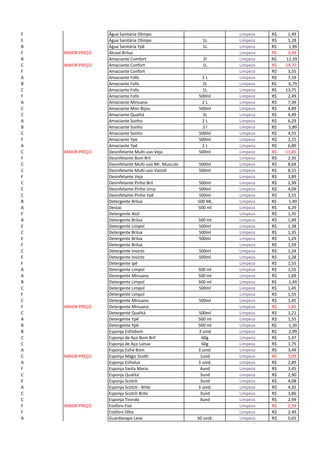 F Água Sanitaria Olimpo Limpeza 1,49R$
E Água Sanitária Olimpo 1L Limpeza 1,28R$
B Água Sanitária Ypê 1L Limpeza R$ 1,99
F MAIOR PREÇO Álcool Brilux Limpeza 3,39R$
B Amaciante Comfort 2l Limpeza R$ 12,39
C MAIOR PREÇO Amaciante Confort 1L Limpeza 14,70R$
F Amaciante Confort Limpeza 3,55R$
A Amaciante Fofo 2 L Limpeza 7,19R$
B Amaciante Fofo 2L Limpeza R$ 6,79
C Amaciante Fofo 1L Limpeza 13,75R$
F Amaciante Fofo 500ml Limpeza 2,49R$
A Amaciante Minuano 2 L Limpeza 7,39R$
C Amaciante Mon Bijou 500ml Limpeza 4,89R$
C Amaciante Qualitá 2L Limpeza 4,49R$
A Amaciante Sonho 2 L Limpeza 6,29R$
B Amaciante Sonho 2 l Limpeza R$ 5,89
C Amaciante Sonho 500ml Limpeza 4,55R$
F Amaciante Ype 500ml Limpeza 2,15R$
A Amaciante Ypê 2 L Limpeza 6,89R$
C MAIOR PREÇO Desinfetante Multi-uso Veja 500ml Limpeza 11,85R$
F Desinfetante Bom Bril Limpeza 2,35R$
C Desinfetante Multi-uso Mr. Musculo 500ml Limpeza 8,69R$
C Desinfetante Multi-uso Vanish 500ml Limpeza 8,15R$
F Desinfetante Veja Limpeza 3,89R$
C Desinfetante Pinho Bril 500ml Limpeza 2,99R$
C Desinfetante Pinho Urca 500ml Limpeza 4,09R$
C Desinfetante Pinho Ypê 500ml Limpeza 3,55R$
B Detergente Brilux 500 ML Limpeza R$ 1,49
A Destac 500 ml Limpeza 6,29R$
F Detergente Atol Limpeza 1,35R$
A Detergente Brilux 500 ml Limpeza 1,49R$
E Detergente Limpol 500ml Limpeza 1,38R$
C Detergente Brilux 500ml Limpeza 1,35R$
E Detergente Brilux 500ml Limpeza 1,29R$
F Detergente Brilux Limpeza 1,59R$
C Detergente Invicto 500ml Limpeza 1,24R$
E Detergente Invicto 500ml Limpeza 1,28R$
F Detergente Ipê Limpeza 1,55R$
A Detergente Limpol 500 ml Limpeza 1,55R$
A Detergente Minuano 500 ml Limpeza 1,69R$
B Detergente Limpol 500 ml Limpeza R$ 1,49
C Detergente Limpol 500ml Limpeza 1,45R$
F Detergente Limpol Limpeza 1,55R$
C Detergente Minuano 500ml Limpeza 1,45R$
F MAIOR PREÇO Detergente Minuano Limpeza 1,85R$
C Detergente Qualitá 500ml Limpeza 1,21R$
A Detergente Ypê 500 ml Limpeza 1,55R$
B Detergente Ypê 500 ml Limpeza R$ 1,39
B Esponja Esfrebom 3 unid Limpeza R$ 2,99
C Esponja de Aço Bom Bril 60g Limpeza 1,47R$
C Esponja de Aço Lanux 60g Limpeza 1,75R$
A Esponja Esfre Bom 3 unid. Limpeza 3,49R$
C MAIOR PREÇO Esponja Magic Scoth 1und Limpeza 5,09R$
A Esponja Esfrelux 3 unid. Limpeza 2,89R$
F Esponja Santa Maria 4und Limpeza 3,45R$
C Esponja Qualitá 3und Limpeza 2,90R$
E Esponja Scotch 3und Limpeza 4,08R$
A Esponja Scotch - Brite 3 unid. Limpeza 4,35R$
C Esponja Scotch Brite 3und Limpeza 3,86R$
C Esponja Tinindo 4und Limpeza 2,99R$
F MAIOR PREÇO Fosfóro Fiat Limpeza 2,59R$
F Fosfóro Olho Limpeza 2,49R$
A Guardanapo Leve 50 unid. Limpeza 0,65R$
 