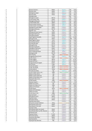 C Shampo Pantene 400ml Higiene 6,56R$
C Shampo Dove 200ml Higiene 7,43R$
C Detergente Limpol 500ml Limpeza 1,45R$
C Shampo Seda 350ml Higiene 6,65R$
F Detergente Ipê Limpeza R$ 1,29
B Detergente Limpol 500 ml Limpeza R$ 1,49
C Condicionador Seda 350ml Higiene 7,79R$
A Detergente Minuano 500 ml Limpeza 1,69R$
C Condicionador Dove 200ml Higiene 8,63R$
C Condicionador Pantene 200ml Higiene 9,85R$
C Condicionador Loreal Elseve 200ml Higiene 8,99R$
D Detergente Limpol Maçã 500ml Limpeza 1,60R$
B Detergente Minuano 500 ml Limpeza R$ 1,69
C Algodão Topz 95g Higiene 3,59R$
D Detergente Limpol Neutro 500ml Limpeza 1,60R$
C Detergente Minuano 500ml Limpeza 1,45R$
C Detergente Qualitá 500ml Limpeza 1,21R$
C Papel Higiênico Dualette 12und Higiene 11,99R$
E Detergente Ype 500ml Limpeza 1,49R$
C Papel Higiênico Neve 4und Higiene 5,90R$
C Guardanapo kitchen 50und Higiene 1,59R$
C Guardanapo Naps 50und Higiene 1,54R$
A Detergente Ypê 500 ml Limpeza 1,29R$
D Detergente ypê côco 500ml Limpeza 1,65R$
D Detergente Ypê Neutro 500ml Limpeza 1,65R$
C Absorvente Intimus 16und Higiene 4,83R$
A Doce Tambaú goiabada 600 g Outros 6,25R$
B Detergente Ypê 500 ml Limpeza R$ 1,49
C Doce Nutella 140g Latas e conservas 5,95R$
F Enxaguante Bucal Oral B 250ml Higiene R$ 12,99
B Ervilha Quero 200G Latas e conservas R$ 1,75
C Fralda Huggies 38und Higiene 31,90R$
C Fralda Pom Pom 30und Higiene 14,69R$
F Enxaguante Bucal Colgate 250ml Higiene R$ 9,39
C Gel Summer 220g Higiene 4,65R$
A Ervilha Bonduelle 200 g Latas e conservas 1,65R$
B Ervilha Bonduelle 200 G Latas e conservas R$ 1,39
A Ervilha Oderich 200 g Latas e conservas 1,35R$
C Pomada Doce Baby 45g Higiene 14,98R$
D Ervilha e Milho Quero Lata 200g Latas e conservas 1,75R$
C Sabão em Barra Barra 1kg Limpeza 4,75R$
C Sabão em Barra Minuano 1kg Limpeza 5,35R$
C Sabão em Barra Bem-te-vi 1kg Limpeza 4,89R$
C Esponja de Aço Lanux 60g Limpeza 1,75R$
C Ervilha Qualitá 200g Latas e conservas 1,40R$
B Esponja Limpano 4 unid Limpeza R$ 2,59
C Sabão em Pó Omo 2kg Limpeza 15,62R$
C Sabão em Pó Bem-te-vi 500g Limpeza 4,89R$
C Sabão em Pó Invicto 1kg Limpeza 4,39R$
A Ervilha Quero 200 g Latas e conservas 1,35R$
C Sabão em Pó Brilhante 1kg Limpeza 6,05R$
C Sabão em Pó Ace 1kg Limpeza 6,45R$
D Ervilha Quero Lata 200g Latas e conservas 1,49R$
A Esponja Scotch 3 unid. Limpeza 4,35R$
C Detergente Invicto 500ml Limpeza 1,24R$
B Esponja Condor 4 unid Limpeza R$ 1,85
C Detergente Brilux 500ml Limpeza 1,35R$
F Esponja Scotch Britte Limpeza R$ 4,35
A Extrato de tomate Predilecta 350 g Molhos e Temperos 2,09R$
C Desinfetante Pinho Urca 500ml Limpeza 4,09R$
C Desinfetante Pinho Ypê 500ml Limpeza 3,55R$
F Esponja Condor Limpeza R$ 1,59
C Desinfetante Multi-uso Vanish 500ml Limpeza 8,15R$
C Desinfetante Multi-uso Mr. Musculo 500ml Limpeza 8,69R$
C Amaciante Fofo 1L Limpeza 13,75R$
A Esponja Esfrelux 4 unid. Limpeza 3,45R$
C Amaciante Sonho 500ml Limpeza 4,55R$
C Amaciante Mon Bijou 500ml Limpeza 4,89R$
C Esponja Qualitá 3und Limpeza 2,90R$
C Esponja de Aço Bom Bril 60g Limpeza 1,47R$
 