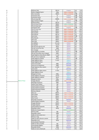 B Multiuso Veja 500 ml Limpeza R$ 3,29
D Molho refogado Quero 320g Latas e conservas 2,10R$
E Oleo Concordia 900ml Latas e conservas 3,19R$
E Amaciante Fofo 2L Limpeza 6,79R$
E Amaciante Sonho 2L Limpeza 5,99R$
B Óleo de Soja ABC 900ML Latas e conservas R$ 3,09
E Agua Sanitaria Dragao 1L Limpeza 1,29R$
B Multiuso Brilux 500 ml Limpeza R$ 3,49
D Óleo de Soja Primor 900ml Latas e conservas 3,89R$
B Óleo de Soja Soya 900ML Latas e conservas R$ 3,19
E Detergente Atol 500ml Limpeza 1,35R$
D Óleo de Soja Soya 900ml Latas e conservas 3,89R$
F Oléo Mazola 900ml Latas e conservas R$ 6,99
C Óleo Qualitá 900ml Latas e conservas 3,22R$
A Óleo Mazola 900 ml Latas e conservas 6,99R$
E Oleo Sinha 900ml Latas e conservas 3,19R$
C Óleo Mazola 900ml Latas e conservas 8,98R$
F Oléo Soya 900ml Latas e conservas R$ 2,99
E Oleo Soya 900ml Latas e conservas 3,29R$
A Ovo BeMais 18 unid. Outros 6,69R$
C Ovo Qualitá 12unid Outros 6,09R$
A Pão de forma pão de mel 400 g Outros 3,79R$
C Pão de Forma Plus Vita 500g Outros 4,66R$
A Ovo Tamago 18 unid. Outros 7,39R$
E Papel Higienico Confofex 4und Higiene 1,89R$
B Pão de Forma Bom Jesus Integral 500G Outros R$ 3,49
B Papel Higiênico Dany Neutro 30MT 4 unid Higiene 1,59R$
C Pão de Forma Tradicional 400g Outros 4,99R$
E Papel Higienico Fofinho 4und Higiene 2,39R$
A Papel higiênico Neve 4 unid. Higiene 5,89R$
F Papel Higiênico Neve Higiene R$ 5,89
F Leite em Pó Italac 200g Laticínios R$ 3,09
F Leite em Pó Camponesa 200g Laticínios R$ 2,99
D Papel higienico flora neutro 4 rolos Higiene 2,39R$
F Leite Cemil 1l Laticínios R$ 3,55
D Papel higiênico Neve neutro 4 rolos Higiene 6,59R$
F Papel Higiênico Floral Higiene R$ 2,35
F Margarina Primor 500g Laticínios R$ 2,99
C Papel Higiênico Personal 15und Higiene 19,90R$
C Papel Higiênico Sublime 8und Higiene 4,19R$
F Margarina Deline 500g Laticínios R$ 2,69
F Menor Preço Vinagre Maratá 500ml Latas e conservas R$ 1,15
F Requeijão Itacolomy 200g Laticínios R$ 4,39
C Queijo Prato Pedaço 1kg Outros 8,45R$
C Queijo Ralado Itacolomy 50g Outros 2,29R$
F Queijo Ralado Itacolomy 50g Outros R$ 2,09
C Queijo Mussarela Pedaço 500g Outros 8,45R$
C Refresco Maratá 30g Outros 0,59R$
F Oléo Liza 900ml Latas e conservas R$ 6,29
F Oléo Salada 900ml Latas e conservas R$ 6,09
F Oléo Sinhá 900ml Latas e conservas R$ 5,45
F Oléo Primor 900ml Latas e conservas R$ 3,69
C Requeijão Itacolomy 200g Laticínios 3,99R$
A Queijo Ralado Pampulha 50 g Outros 2,39R$
F Vinagre Minhoto 500ml Latas e conservas R$ 1,79
F Vinagre Figueira 500ml Latas e conservas R$ 1,35
F Queijo Ralado Pampulha 50g Outros R$ 2,39
A Requeijão Lebom 200 g Laticínios 4,35R$
F Molho de Tomate Quero Molhos e temperos R$ 1,65
C Refresco Mid 30g Outros 0,89R$
D Requeijão Lebom 200g Laticínios 4,40R$
B Sabão em barra bem-te-vi 1kg Limpeza R$ 4,19
C Refresco Tang 30g Outros 0,89R$
D Sabão em Barra Neutro Lavarte 1kg Limpeza 4,65R$
A Requeijão Cariri 180 g Laticínios 4,49R$
F Achocolatado Powerlate Outros R$ 2,09
C Sabão em Barra Qualitá 1kg Limpeza 4,59R$
F Achocolatado Mágico 200g Outros R$ 1,85
C Requeijão Nestlé 200g Laticínios 5,75R$
A Sabão em barra Redenção 5 unid. Limpeza 2,89R$
 