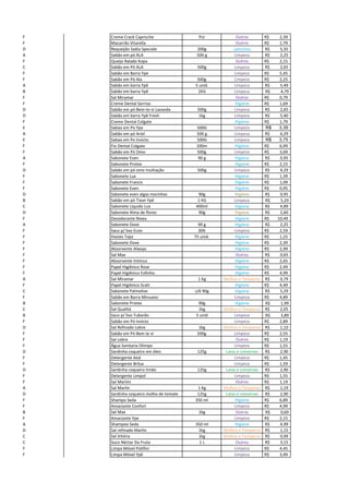F Creme Crack Capricche Pct Outros R$ 2,39
F Macarrão Vitarella Outros R$ 1,79
D Requeijão Sadia Speciale 200g Laticínios 5,35R$
A Sabão em pó ALA 500 g Limpeza 2,25R$
F Queijo Ralado Kopa Outros R$ 2,15
C Sabão em Pó ALA 500g Limpeza 2,65R$
F Sabão em Barra Ype Limpeza R$ 5,45
F Sabão em Pó Ala 500g Limpeza R$ 2,25
A Sabão em barra Ypê 5 unid. Limpeza 5,49R$
B Sabão em barra Ypê 1KG Limpeza R$ 4,79
F Sal Miramar Outros R$ 0,79
F Creme Dental Sorriso Higiene R$ 1,69
D Sabão em pó Bem-te-vi Lavanda 500g Limpeza 2,65R$
D Sabão em barra Ypê Fresh 1kg Limpeza 5,40R$
F Creme Dental Colgate Higiene R$ 1,79
E Sabao em Po Ype 500G Limpeza 3,39R$
A Sabão em pó Ariel 500 g Limpeza 6,29R$
E Sabao em Po Invicto 500G Limpeza 3,75R$
F Fio Dental Colgate 100m Higiene R$ 6,99
F Sabão em Pó Omo 500g Limpeza R$ 3,69
A Sabonete Even 90 g Higiene 0,95R$
F Sabonete Protex Higiene R$ 2,15
D Sabão em pó omo multiação 500g Limpeza 4,29R$
F Sabonete Lux Higiene R$ 1,39
F Sabonete Francis Higiene R$ 1,09
F Sabonete Even Higiene R$ 0,95
D Sabonete even algas marinhas 90g Higiene 0,95R$
B Sabão em pó Tixan Ypê 1 KG Limpeza R$ 5,29
C Sabonete Líquido Lux 400ml Higiene 4,89R$
D Sabonete Alma de flores 90g Higiene 2,60R$
F Desodorante Nivea Higiene R$ 10,49
A Sabonete Dove 90 g Higiene 2,25R$
F Saco p/ lixo Econ 30lt Limpeza R$ 2,59
F Hastes Topz 75 unid. Higiene R$ 1,25
F Sabonete Dove Higiene R$ 2,39
F Absorvente Always Higiene R$ 2,99
F Sal Max Outros 0,65R$
F Absorvente Intimus Higiene R$ 2,65
F Papel Higiênico Rose Higiene R$ 2,49
F Papel Higiênico Fofinho Higiene R$ 4,99
A Sal Miramar 1 Kg Molhos e Temperos 0,79R$
F Papel Higiênico Scatt Higiene R$ 4,49
C Sabonete Palmolive c/6 90g Higiene 5,29R$
F Sabão em Barra Minuano Limpeza R$ 4,89
B Sabonete Protex 90g Higiene R$ 1,99
C Sal Qualitá 1kg Molhos e Temperos 2,05R$
B Saco p/ lixo Tubarão 5 unid Limpeza R$ 3,89
F Sabão em Pó Invicto Limpeza R$ 2,89
D Sal Refinado Lebre 1kg Molhos e Temperos 1,10R$
F Sabão em Pó Bem te vi 500g Limpeza R$ 2,55
F Sal Lebre Outros R$ 1,19
F Água Sanitaria Olimpo Limpeza R$ 1,55
D Sardinha coqueiro em óleo 125g Latas e conservas 2,90R$
F Detergente Atol Limpeza R$ 1,45
F Detergente Brilux Limpeza R$ 1,59
D Sardinha coqueiro limão 125g Latas e conservas 2,90R$
F Detergente Limpol Limpeza R$ 1,55
F Sal Marlim Outros R$ 1,19
A Sal Marlin 1 Kg Molhos e Temperos 1,19R$
D Sardinha coqueiro molho de tomate 125g Latas e conservas 2,90R$
F Shampo Seda 350 ml Higiene R$ 6,89
F Amaciante Confort Limpeza R$ 4,99
B Sal Max 1kg Outros R$ 0,69
F Amaciante Ype Limpeza R$ 2,15
A Shampoo Seda 350 ml Higiene 4,99R$
D Sal refinado Marlin 1kg Molhos e Temperos 1,15R$
C Sal Vitória 1kg Molhos e Temperos 0,99R$
C Suco Néctar Da Fruta 1 L Outros 3,15R$
F Limpa Móvel Poliflor Limpeza R$ 4,45
F Limpa Móvel Ypê Limpeza R$ 3,49
 