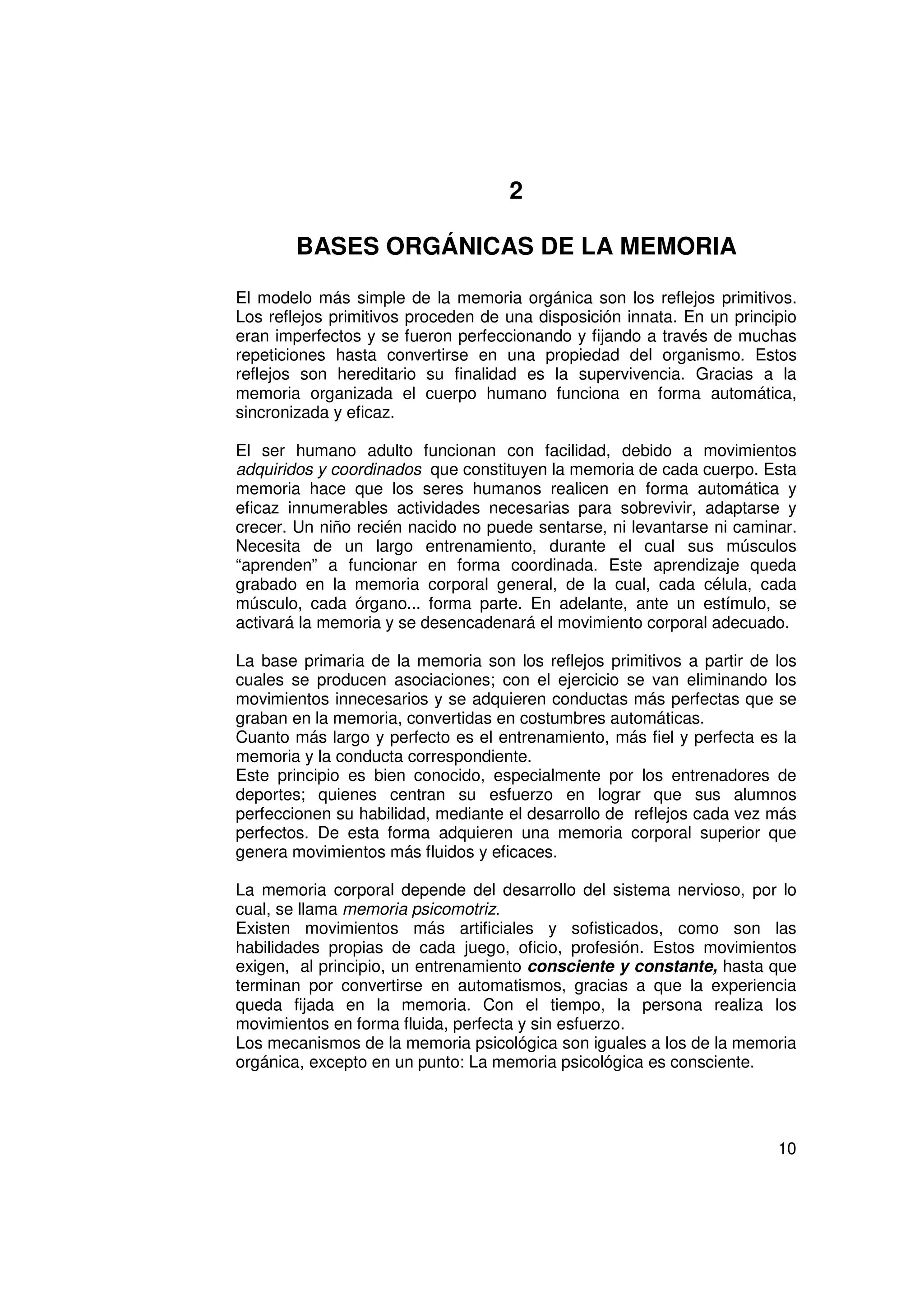 2

        BASES ORGÁNICAS DE LA MEMORIA

El modelo más simple de la memoria orgánica son los reflejos primitivos.
Los reflejos primitivos proceden de una disposición innata. En un principio
eran imperfectos y se fueron perfeccionando y fijando a través de muchas
repeticiones hasta convertirse en una propiedad del organismo. Estos
reflejos son hereditario su finalidad es la supervivencia. Gracias a la
memoria organizada el cuerpo humano funciona en forma automática,
sincronizada y eficaz.

El ser humano adulto funcionan con facilidad, debido a movimientos
adquiridos y coordinados que constituyen la memoria de cada cuerpo. Esta
memoria hace que los seres humanos realicen en forma automática y
eficaz innumerables actividades necesarias para sobrevivir, adaptarse y
crecer. Un niño recién nacido no puede sentarse, ni levantarse ni caminar.
Necesita de un largo entrenamiento, durante el cual sus músculos
“aprenden” a funcionar en forma coordinada. Este aprendizaje queda
grabado en la memoria corporal general, de la cual, cada célula, cada
músculo, cada órgano... forma parte. En adelante, ante un estímulo, se
activará la memoria y se desencadenará el movimiento corporal adecuado.

La base primaria de la memoria son los reflejos primitivos a partir de los
cuales se producen asociaciones; con el ejercicio se van eliminando los
movimientos innecesarios y se adquieren conductas más perfectas que se
graban en la memoria, convertidas en costumbres automáticas.
Cuanto más largo y perfecto es el entrenamiento, más fiel y perfecta es la
memoria y la conducta correspondiente.
Este principio es bien conocido, especialmente por los entrenadores de
deportes; quienes centran su esfuerzo en lograr que sus alumnos
perfeccionen su habilidad, mediante el desarrollo de reflejos cada vez más
perfectos. De esta forma adquieren una memoria corporal superior que
genera movimientos más fluidos y eficaces.

La memoria corporal depende del desarrollo del sistema nervioso, por lo
cual, se llama memoria psicomotriz.
Existen movimientos más artificiales y sofisticados, como son las
habilidades propias de cada juego, oficio, profesión. Estos movimientos
exigen, al principio, un entrenamiento consciente y constante, hasta que
terminan por convertirse en automatismos, gracias a que la experiencia
queda fijada en la memoria. Con el tiempo, la persona realiza los
movimientos en forma fluida, perfecta y sin esfuerzo.
Los mecanismos de la memoria psicológica son iguales a los de la memoria
orgánica, excepto en un punto: La memoria psicológica es consciente.




                                                                        10
 