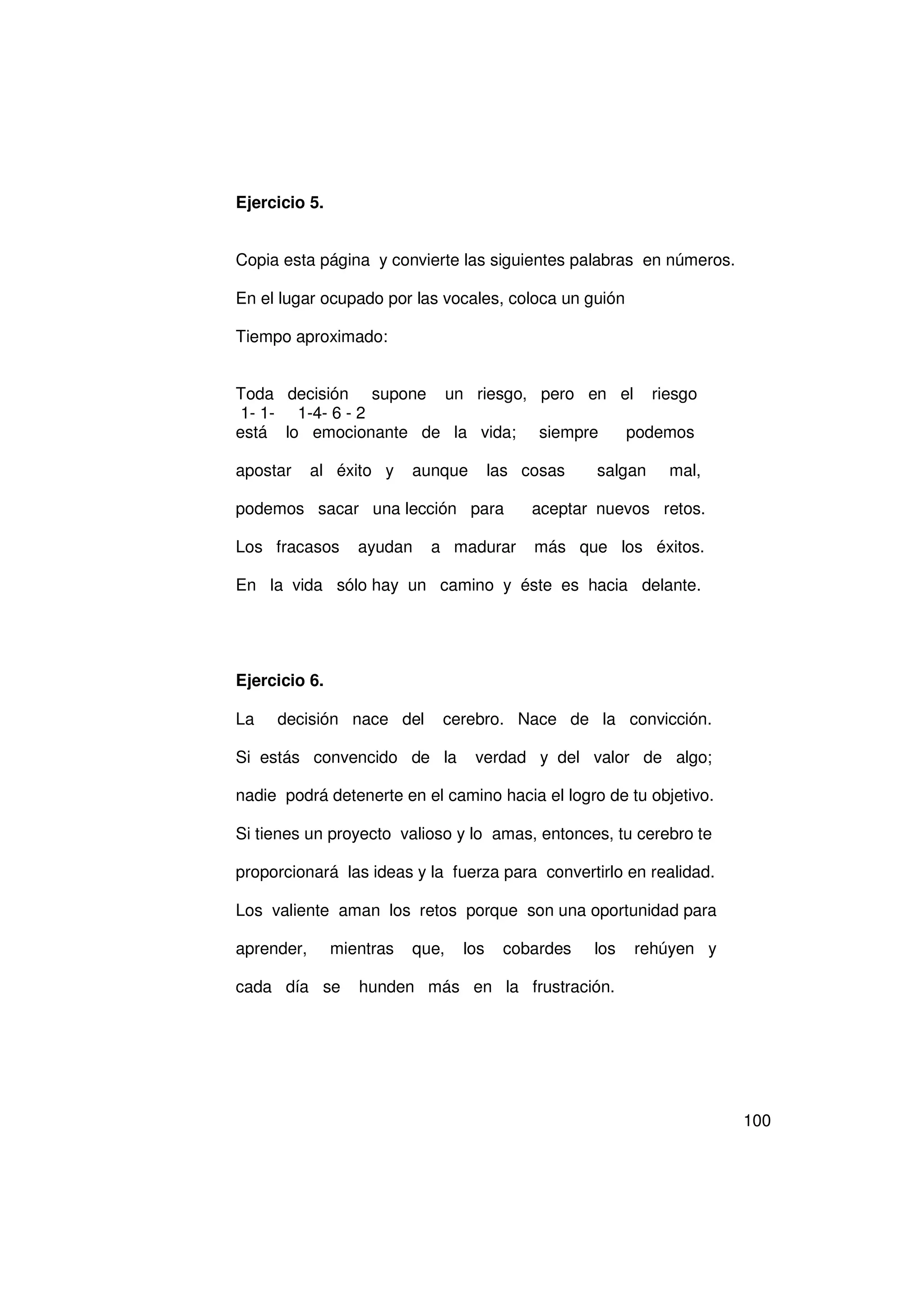 Ejercicio 5.


Copia esta página y convierte las siguientes palabras en números.

En el lugar ocupado por las vocales, coloca un guión

Tiempo aproximado:


Toda decisión supone un riesgo, pero en el riesgo
 1- 1- 1-4- 6 - 2
está lo emocionante de la vida; siempre  podemos

apostar     al éxito y    aunque       las cosas   salgan   mal,

podemos sacar una lección para              aceptar nuevos retos.

Los fracasos      ayudan    a madurar       más que los éxitos.

En la vida sólo hay un camino y éste es hacia delante.




Ejercicio 6.

La   decisión nace del       cerebro. Nace de la convicción.

Si estás convencido de la          verdad y del valor de algo;

nadie podrá detenerte en el camino hacia el logro de tu objetivo.

Si tienes un proyecto valioso y lo amas, entonces, tu cerebro te

proporcionará las ideas y la fuerza para convertirlo en realidad.

Los valiente aman los retos porque son una oportunidad para

aprender,      mientras   que,   los    cobardes   los   rehúyen y

cada día se       hunden más en la frustración.




                                                                     100
 