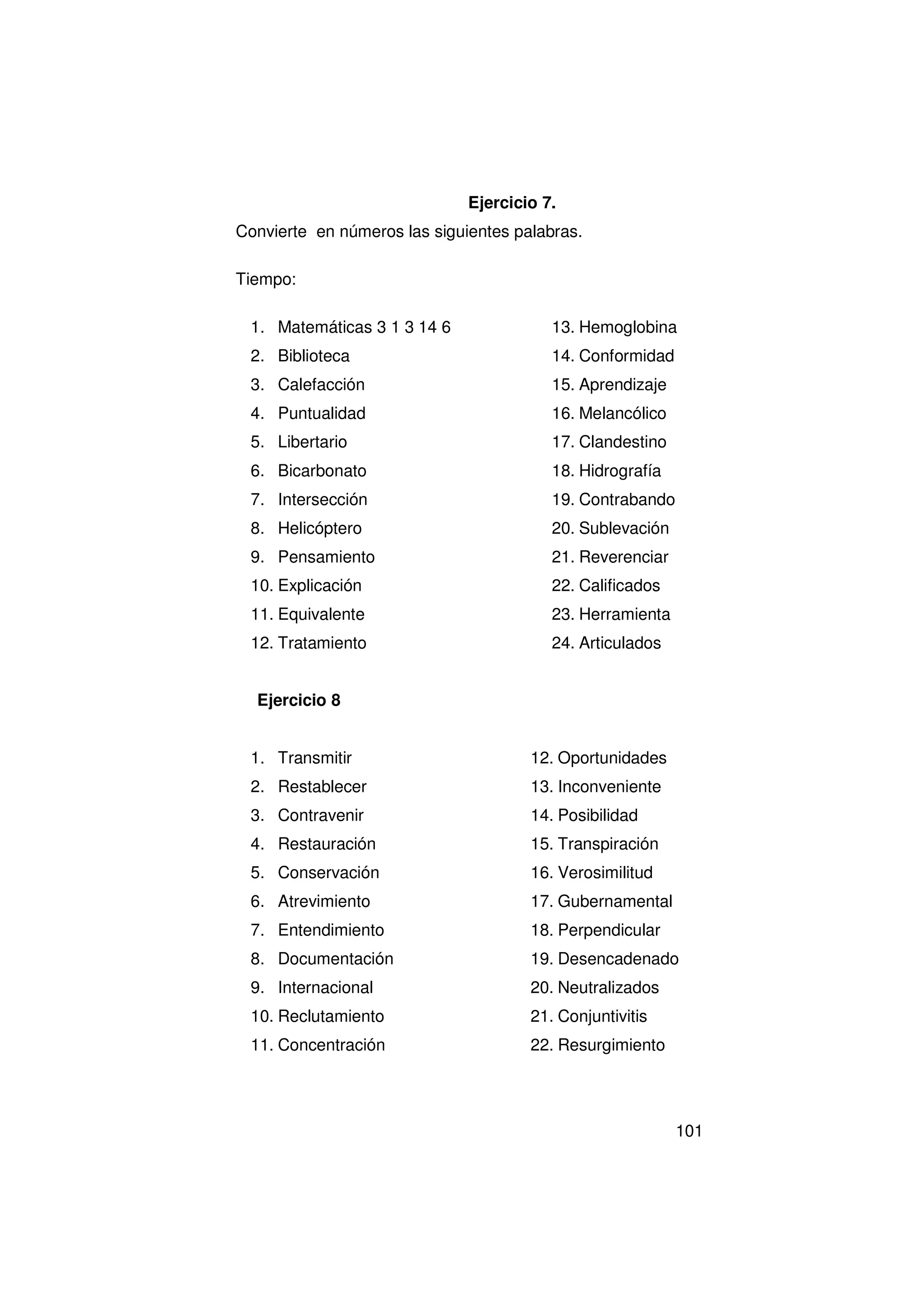 Ejercicio 7.
Convierte en números las siguientes palabras.

Tiempo:

 1. Matemáticas 3 1 3 14 6               13. Hemoglobina
 2. Biblioteca                           14. Conformidad
 3. Calefacción                          15. Aprendizaje
 4. Puntualidad                          16. Melancólico
 5. Libertario                           17. Clandestino
 6. Bicarbonato                          18. Hidrografía
 7. Intersección                         19. Contrabando
 8. Helicóptero                          20. Sublevación
 9. Pensamiento                          21. Reverenciar
 10. Explicación                         22. Calificados
 11. Equivalente                         23. Herramienta
 12. Tratamiento                         24. Articulados


  Ejercicio 8


 1. Transmitir                        12. Oportunidades
 2. Restablecer                       13. Inconveniente
 3. Contravenir                       14. Posibilidad
 4. Restauración                      15. Transpiración
 5. Conservación                      16. Verosimilitud
 6. Atrevimiento                      17. Gubernamental
 7. Entendimiento                     18. Perpendicular
 8. Documentación                     19. Desencadenado
 9. Internacional                     20. Neutralizados
 10. Reclutamiento                    21. Conjuntivitis
 11. Concentración                    22. Resurgimiento




                                                           101
 