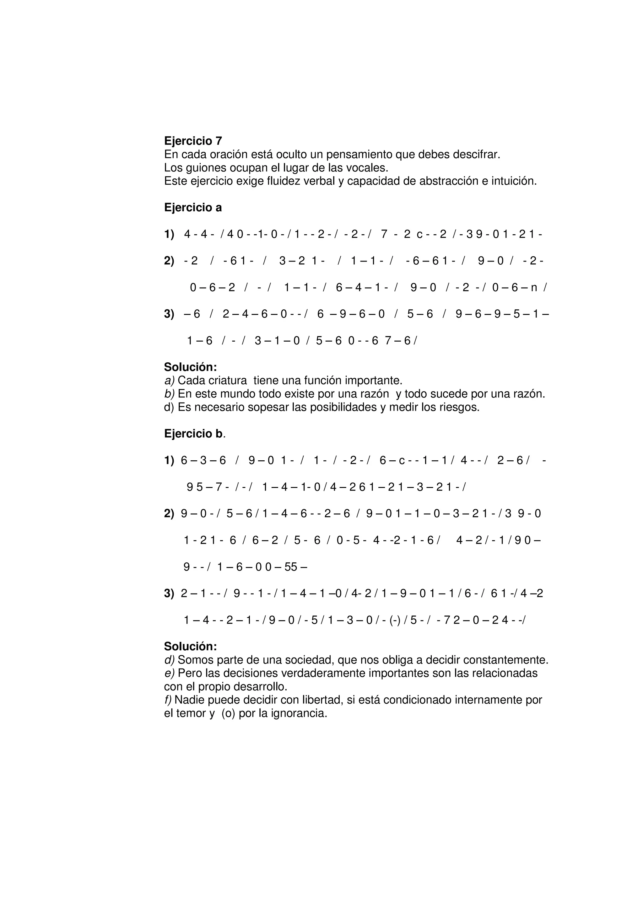 Ejercicio 7
En cada oración está oculto un pensamiento que debes descifrar.
Los guiones ocupan el lugar de las vocales.
Este ejercicio exige fluidez verbal y capacidad de abstracción e intuición.

Ejercicio a

1) 4 - 4 - / 4 0 - -1- 0 - / 1 - - 2 - / - 2 - / 7 - 2 c - - 2 / - 3 9 - 0 1 - 2 1 -

2) - 2    / -61- /        3–2 1-        / 1–1- /        -6–61- /        9–0 / -2-

     0–6–2 / - /           1–1- / 6–4–1- /               9–0 / -2 -/ 0–6–n /

3) – 6 / 2 – 4 – 6 – 0 - - / 6 – 9 – 6 – 0 / 5 – 6 / 9 – 6 – 9 – 5 – 1 –

     1–6 / - / 3–1–0 / 5–6 0--6 7–6/

Solución:
a) Cada criatura tiene una función importante.
b) En este mundo todo existe por una razón y todo sucede por una razón.
d) Es necesario sopesar las posibilidades y medir los riesgos.

Ejercicio b.

1) 6 – 3 – 6 / 9 – 0 1 - / 1 - / - 2 - / 6 – c - - 1 – 1 / 4 - - / 2 – 6 /             -

     9 5 – 7 - / - / 1 – 4 – 1- 0 / 4 – 2 6 1 – 2 1 – 3 – 2 1 - /

2) 9 – 0 - / 5 – 6 / 1 – 4 – 6 - - 2 – 6 / 9 – 0 1 – 1 – 0 – 3 – 2 1 - / 3 9 - 0

    1 - 2 1 - 6 / 6 – 2 / 5 - 6 / 0 - 5 - 4 - -2 - 1 - 6 /         4–2/-1/90–

    9 - - / 1 – 6 – 0 0 – 55 –

3) 2 – 1 - - / 9 - - 1 - / 1 – 4 – 1 –0 / 4- 2 / 1 – 9 – 0 1 – 1 / 6 - / 6 1 -/ 4 –2

    1 – 4 - - 2 – 1 - / 9 – 0 / - 5 / 1 – 3 – 0 / - (-) / 5 - / - 7 2 – 0 – 2 4 - -/

Solución:
d) Somos parte de una sociedad, que nos obliga a decidir constantemente.
e) Pero las decisiones verdaderamente importantes son las relacionadas
con el propio desarrollo.
f) Nadie puede decidir con libertad, si está condicionado internamente por
el temor y (o) por la ignorancia.
 